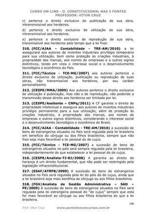 CURSO ON-LINE - D. CONSTITUCIONAL NAS 5 FONTES
PROFESSOR: VÍTOR CRUZ
198
Prof. Vítor Cruz www.pontodosconcursos.com.br
c) pertence o direito exclusivo de publicação de sua obra,
intransmissível aos herdeiros.
d) pertence o direito exclusivo de utilização de sua obra,
intransmissível aos herdeiros.
e) pertence o direito exclusivo de reprodução de sua obra,
transmissível aos herdeiros pelo tempo que a lei fixar.
310. (FCC/AJAA - Contabilidade - TRE-AM/2010) a lei
assegurará aos autores de inventos industriais privilégio temporário
para sua utilização, bem como proteção às criações industriais, à
propriedade das marcas, aos nomes de empresas e a outros signos
distintivos, tendo em vista o interesse social e o desenvolvimento
tecnológico e econômico do País.
311. (FCC/Técnico - TCE-MG/2007) aos autores pertence o
direito exclusivo de utilização, publicação ou reprodução de suas
obras, não transmissível aos herdeiros, por seu caráter
personalíssimo.
312. (CESPE/MMA/2009) Aos autores pertence o direito exclusivo
de utilização e publicação, mas não o de reprodução, não podendo a
transmissão desse direito aos herdeiros ser limitada por lei.
313. (CESPE/Assitente – CNPq/2011) A CF garante o direito de
propriedade intelectual e assegura aos autores de inventos industriais
privilégio permanente para a sua utilização, além de proteção às
criações industriais, à propriedade das marcas, aos nomes de
empresas e outros signos distintivos, considerando o interesse social
e o desenvolvimento tecnológico e econômico do Brasil.
314. (FCC/AJAA - Contabilidade - TRE-AM/2010) a sucessão de
bens de estrangeiros situados no País será regulada pela lei brasileira
em benefício do cônjuge ou dos filhos brasileiros, sempre que não
lhes seja mais favorável a lei pessoal do de cujus.
315. (FCC/Técnico - TCE-MG/2007) a sucessão de bens de
estrangeiros situados no país será sempre regulada pela lei brasileira,
independentemente do que estabelecer a lei pessoal do de cujus.
316. (CESPE/Analista-TJ-RJ/2008) A garantia ao direito de
herança é um direito fundamental, que não pode ser restringido pela
legislação infraconstitucional.
317. (ESAF/ATRFB/2009) A sucessão de bens de estrangeiros
situados no País será regulada pela lei do país do de cujus, ainda que
a lei brasileira seja mais benéfica ao cônjuge ou aos filhos brasileiros.
318. (FGV/Analista de Gestão Administrativa – SAD –
PE/2009) A sucessão de bens de estrangeiros situados no País será
regulada pela lei estrangeira pessoal do “de cujus” sempre que esta
for mais favorável ao cônjuge ou aos filhos brasileiros do que a lei
brasileira.
 