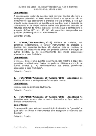 CURSO ON-LINE - D. CONSTITUCIONAL NAS 5 FONTES
PROFESSOR: VÍTOR CRUZ
2
Prof. Vítor Cruz www.pontodosconcursos.com.br
Comentários:
A consideração inicial da questão está correta: direitos são bens e
vantagens prescritos no texto constitucional e as garantias são os
instrumentos que asseguram o exercício de tais direitos, é isso que
importa neste momento. A questão erra ao dizer que a garantia do
contraditório e da ampla defesa ocorre nos processos judiciais de
natureza criminal de forma exclusiva. Veremos que o contraditório e
a ampla defesa (CF, art. 5º, LV) são garantias asseguradas em
qualquer processo judicial ou administrativo.
Gabarito: Errado.
2. (CESPE/Contador-AGU/2010) Embora se saliente, nas
garantias fundamentais, o caráter instrumental de proteção a
direitos, tais garantias também são direitos, pois se revelam na
faculdade dos cidadãos de exigir dos poderes públicos a proteção de
outros direitos, ou no reconhecimento dos meios processuais
adequados a essa finalidade.
Comentários:
É isso aí... Essa é uma questão doutrinária. Nos mostra o papel das
garantias constitucionais: “exigir dos poderes públicos a proteção de
outros direitos (... e) reconhecimento dos meios processuais
adequados a essa finalidade”.
Gabarito: Correto.
3. (CAIPIMES/Advogado SP Turismo/2007 - Adaptada) Os
direitos são bens e vantagens conferidos pela norma.
Comentários:
Isso aí, essa é a definição doutrinária.
Gabarito: Correto.
4. (CAIPIMES/Advogado SP Turismo/2007 - Adaptada) As
garantias nem sempre são os meios destinados a fazer valer os
direitos constitucionais.
Comentários:
Erra a questão, pois vai contra a definição doutrinária de "garantia", a
qual seria "os meios e instrumentos que asseguram o exercício dos
direitos".
Gabarito: Errado.
 