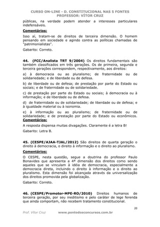 CURSO ON-LINE - D. CONSTITUCIONAL NAS 5 FONTES
PROFESSOR: VÍTOR CRUZ
20
Prof. Vítor Cruz www.pontodosconcursos.com.br
públicas, na verdade podem atender a interesses particulares
indefensáveis.
Comentários:
Isso aí, tratam-se de direitos de terceira dimensão. O homem
pensando em sociedade e agindo contra as políticas chamadas de
"patrimonialistas".
Gabarito: Correto.
44. (FCC/Analista TRT 9/2004) Os direitos fundamentais são
também classificados em três gerações. Os de primeira, segunda e
terceira gerações correspondem, respectivamente, aos direitos:
a) à democracia ou ao pluralismo; de fraternidade ou de
solidariedade; e de liberdade ou de defesa.
b) de liberdade ou de defesa; de prestação por parte do Estado ou
sociais; e de fraternidade ou de solidariedade.
c) de prestação por parte do Estado ou sociais; à democracia ou à
informação; e de liberdade ou de defesa.
d) de fraternidade ou de solidariedade; de liberdade ou de defesa; e
à igualdade material ou à isonomia.
e) à informação ou ao pluralismo; de fraternidade ou de
solidariedade; e de prestação por parte do Estado ou econômicos.
Comentários:
A resposta dispensa muitas divagações. Claramente é a letra B!
Gabarito: Letra B.
45. (CESPE/AJAA-TJAL/2012) São direitos de quarta geração o
direito à democracia, o direito à informação e o direito ao pluralismo.
Comentários:
O CESPE, nesta questão, segue a doutrina do professor Paulo
Bonavides que apresenta a 4ª dimensão dos direitos como sendo
aqueles que se vinculam à idéia de democracia, especialmente a
democracia direta, incluindo o direito à informação e o direito ao
pluralismo. Esta dimensão foi alcançada através da universalização
dos direitos promovida pela globalização.
Gabarito: Correto.
46. (CESPE/Promotor-MPE-RO/2010) Direitos humanos de
terceira geração, por seu ineditismo e pelo caráter de lege ferenda
que ainda comportam, não recebem tratamento constitucional.
 