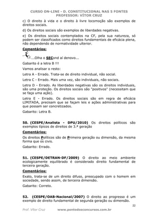 CURSO ON-LINE - D. CONSTITUCIONAL NAS 5 FONTES
PROFESSOR: VÍTOR CRUZ
22
Prof. Vítor Cruz www.pontodosconcursos.com.br
c) O direito à vida e o direito à livre locomoção são exemplos de
direitos sociais.
d) Os direitos sociais são exemplos de liberdades negativas.
e) Os direitos sociais contemplados na CF, pela sua natureza, só
podem ser classificados como direitos fundamentais de eficácia plena,
não dependendo de normatividade ulterior.
Comentários:
...Olha o SECond aí denovo...
Gabarito é a letra B !!!
Vamos analisar o resto:
Letra A - Errado. Trata-se de direito individual, não social.
Letra C - Errado. Mais uma vez, são individuais, não sociais.
Letra D - Errado. As liberdades negativas são os direitos individuais,
são uma proteção. Os direitos sociais são "positivos" (necessitam que
se faça uma ação).
Letra E - Errado. Os direitos sociais são em regra de eficácia
LIMITADA, precisam que se façam leis e ações administrativas para
que possam ser concretizados.
Gabarito: Letra B.
50. (CESPE/Analista - DPU/2010) Os direitos políticos são
exemplos típicos de direitos de 3.ª geração
Comentários:
Os direitos Políticos são de Primeira geração ou dimensão, da mesma
forma que os civis.
Gabarito: Errado.
51. (CESPE/DETRAN-DF/2009) O direito ao meio ambiente
ecologicamente equilibrado é considerado direito fundamental de
terceira geração.
Comentários:
Exato, trata-se de um direito difuso, preocupado com o homem em
sociedade, sendo assim, de terceira dimensão.
Gabarito: Correto.
52. (CESPE/OAB-Nacional/2007) O direito ao progresso é um
exemplo de direito fundamental de segunda geração ou dimensão.
 
