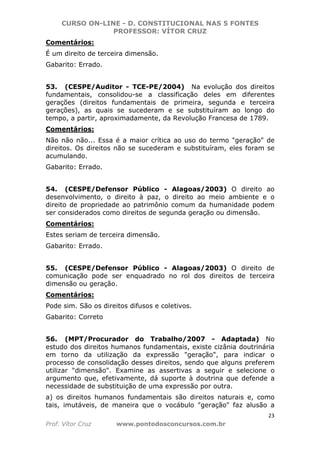 CURSO ON-LINE - D. CONSTITUCIONAL NAS 5 FONTES
PROFESSOR: VÍTOR CRUZ
23
Prof. Vítor Cruz www.pontodosconcursos.com.br
Comentários:
É um direito de terceira dimensão.
Gabarito: Errado.
53. (CESPE/Auditor - TCE-PE/2004) Na evolução dos direitos
fundamentais, consolidou-se a classificação deles em diferentes
gerações (direitos fundamentais de primeira, segunda e terceira
gerações), as quais se sucederam e se substituíram ao longo do
tempo, a partir, aproximadamente, da Revolução Francesa de 1789.
Comentários:
Não não não... Essa é a maior crítica ao uso do termo "geração" de
direitos. Os direitos não se sucederam e substituíram, eles foram se
acumulando.
Gabarito: Errado.
54. (CESPE/Defensor Público - Alagoas/2003) O direito ao
desenvolvimento, o direito à paz, o direito ao meio ambiente e o
direito de propriedade ao patrimônio comum da humanidade podem
ser considerados como direitos de segunda geração ou dimensão.
Comentários:
Estes seriam de terceira dimensão.
Gabarito: Errado.
55. (CESPE/Defensor Público - Alagoas/2003) O direito de
comunicação pode ser enquadrado no rol dos direitos de terceira
dimensão ou geração.
Comentários:
Pode sim. São os direitos difusos e coletivos.
Gabarito: Correto
56. (MPT/Procurador do Trabalho/2007 - Adaptada) No
estudo dos direitos humanos fundamentais, existe cizânia doutrinária
em torno da utilização da expressão "geração", para indicar o
processo de consolidação desses direitos, sendo que alguns preferem
utilizar "dimensão". Examine as assertivas a seguir e selecione o
argumento que, efetivamente, dá suporte à doutrina que defende a
necessidade de substituição de uma expressão por outra.
a) os direitos humanos fundamentais são direitos naturais e, como
tais, imutáveis, de maneira que o vocábulo "geração" faz alusão a
 