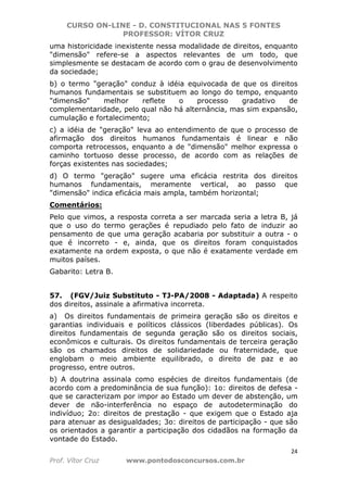CURSO ON-LINE - D. CONSTITUCIONAL NAS 5 FONTES
PROFESSOR: VÍTOR CRUZ
24
Prof. Vítor Cruz www.pontodosconcursos.com.br
uma historicidade inexistente nessa modalidade de direitos, enquanto
"dimensão" refere-se a aspectos relevantes de um todo, que
simplesmente se destacam de acordo com o grau de desenvolvimento
da sociedade;
b) o termo "geração" conduz à idéia equivocada de que os direitos
humanos fundamentais se substituem ao longo do tempo, enquanto
"dimensão" melhor reflete o processo gradativo de
complementaridade, pelo qual não há alternância, mas sim expansão,
cumulação e fortalecimento;
c) a idéia de "geração" leva ao entendimento de que o processo de
afirmação dos direitos humanos fundamentais é linear e não
comporta retrocessos, enquanto a de "dimensão" melhor expressa o
caminho tortuoso desse processo, de acordo com as relações de
forças existentes nas sociedades;
d) O termo "geração" sugere uma eficácia restrita dos direitos
humanos fundamentais, meramente vertical, ao passo que
"dimensão" indica eficácia mais ampla, também horizontal;
Comentários:
Pelo que vimos, a resposta correta a ser marcada seria a letra B, já
que o uso do termo gerações é repudiado pelo fato de induzir ao
pensamento de que uma geração acabaria por substituir a outra - o
que é incorreto - e, ainda, que os direitos foram conquistados
exatamente na ordem exposta, o que não é exatamente verdade em
muitos países.
Gabarito: Letra B.
57. (FGV/Juiz Substituto - TJ-PA/2008 - Adaptada) A respeito
dos direitos, assinale a afirmativa incorreta.
a) Os direitos fundamentais de primeira geração são os direitos e
garantias individuais e políticos clássicos (liberdades públicas). Os
direitos fundamentais de segunda geração são os direitos sociais,
econômicos e culturais. Os direitos fundamentais de terceira geração
são os chamados direitos de solidariedade ou fraternidade, que
englobam o meio ambiente equilibrado, o direito de paz e ao
progresso, entre outros.
b) A doutrina assinala como espécies de direitos fundamentais (de
acordo com a predominância de sua função): 1o: direitos de defesa -
que se caracterizam por impor ao Estado um dever de abstenção, um
dever de não-interferência no espaço de autodeterminação do
indivíduo; 2o: direitos de prestação - que exigem que o Estado aja
para atenuar as desigualdades; 3o: direitos de participação - que são
os orientados a garantir a participação dos cidadãos na formação da
vontade do Estado.
 