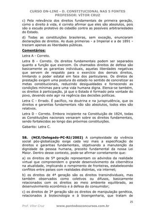 CURSO ON-LINE - D. CONSTITUCIONAL NAS 5 FONTES
PROFESSOR: VÍTOR CRUZ
25
Prof. Vítor Cruz www.pontodosconcursos.com.br
c) Pela relevância dos direitos fundamentais de primeira geração,
como o direito à vida, é correto afirmar que eles são absolutos, pois
são o escudo protetivo do cidadão contra as possíveis arbitrariedades
do Estado.
d) Todas as constituições brasileiras, sem exceção, enunciaram
declarações de direitos. As duas primeiras - a Imperial e a de 1891 -
traziam apenas as liberdades públicas.
Comentários:
Letra A - Correto.
Letra B - Correto. Os direitos fundamentais podem ser separados
quanto a função que exercem. Os chamados direitos de defesa são
basicamente as garantias individuais, aquelas liberdades negativas
que servem de respaldo para o exercício dos demais direitos,
limitando o poder estatal em face dos particulares. Os diretos de
prestação exigem uma postura do estado no sentido de concretizar as
metas constitucionais, reduzindo desigualdades e fornecendo as
condições mínimas para uma vida humana digna. Elenca-se também,
os direitos à participação, já que o Estado é formado pela vontade do
povo, devendo este agir na regência das decisões políticas.
Letra C - Errado. É pacífico, na doutrina e na jurisprudência, que os
direitos e garantias fundamentais não são absolutos, todos eles são
relativos.
Letra D - Correto. Embora incipiente na Constituição de 1824, todas
as Constituições nacionais versaram sobre os direitos fundamentais,
sendo fortalecidos ao longo das próximas constituições.
Gabarito: Letra C.
58. (NCE/Delegado-PC-RJ/2002) A complexidade da vivência
social pós-globalização exige cada vez mais a especificação de
direitos e garantias fundamentais, objetivando a manutenção da
dignidade da pessoa humana, preceito fundamental da nossa Lei
Maior. Dentro desse contexto, pode-se afirmar corretamente que:
a) os direitos de 5ª geração representam os advindos da realidade
virtual que compreendem o grande desenvolvimento da cibernética
na atualidade, implicando o rompimento de fronteiras, estabelecendo
conflitos entre países com realidades distintas, via internet;
b) os direitos de 4ª geração são os direitos transindividuais, mas
também observados como coletivos ou difusos, basicamente
relacionados com os direitos ao meio ambiente equilibrado, ao
desenvolvimento econômico e à defesa do consumidor;
c) os direitos de 3ª geração são os direitos de manipulação genética,
relacionados à biotecnologia e à bioengenharia, que tratam de
 