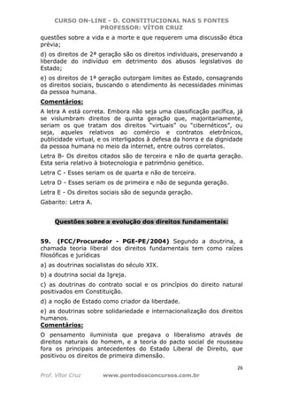 CURSO ON-LINE - D. CONSTITUCIONAL NAS 5 FONTES
PROFESSOR: VÍTOR CRUZ
26
Prof. Vítor Cruz www.pontodosconcursos.com.br
questões sobre a vida e a morte e que requerem uma discussão ética
prévia;
d) os direitos de 2ª geração são os direitos individuais, preservando a
liberdade do indivíduo em detrimento dos abusos legislativos do
Estado;
e) os direitos de 1ª geração outorgam limites ao Estado, consagrando
os direitos sociais, buscando o atendimento às necessidades mínimas
da pessoa humana.
Comentários:
A letra A está correta. Embora não seja uma classificação pacífica, já
se vislumbram direitos de quinta geração que, majoritariamente,
seriam os que tratam dos direitos “virtuais” ou “cibernéticos”, ou
seja, aqueles relativos ao comércio e contratos eletrônicos,
publicidade virtual, e os interligados à defesa da honra e da dignidade
da pessoa humana no meio da internet, entre outros correlatos.
Letra B- Os direitos citados são de terceira e não de quarta geração.
Esta seria relativo à biotecnologia e patrimônio genético.
Letra C - Esses seriam os de quarta e não de terceira.
Letra D - Esses seriam os de primeira e não de segunda geração.
Letra E - Os direitos sociais são de segunda geração.
Gabarito: Letra A.
Questões sobre a evolução dos direitos fundamentais:
59. (FCC/Procurador - PGE-PE/2004) Segundo a doutrina, a
chamada teoria liberal dos direitos fundamentais tem como raízes
filosóficas e jurídicas
a) as doutrinas socialistas do século XIX.
b) a doutrina social da Igreja.
c) as doutrinas do contrato social e os princípios do direito natural
positivados em Constituição.
d) a noção de Estado como criador da liberdade.
e) as doutrinas sobre solidariedade e internacionalização dos direitos
humanos.
Comentários:
O pensamento iluminista que pregava o liberalismo através de
direitos naturais do homem, e a teoria do pacto social de rousseau
fora os principais antecedentes do Estado Liberal de Direito, que
positivou os direitos de primeira dimensão.
 