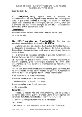 CURSO ON-LINE - D. CONSTITUCIONAL NAS 5 FONTES
PROFESSOR: VÍTOR CRUZ
27
Prof. Vítor Cruz www.pontodosconcursos.com.br
Gabarito: Letra C.
60. (ESAF/PGFN/2007) Apenas com o processo de
redemocratização do país, implementado por meio da Constituição de
1946, é que tomou assento a ideologia do Estado do Bem-Estar
Social, sob a influência da Constituição Alemã de Weimar, tendo sido
a primeira vez que houve inserção de um título expressamente
destinado à ordem econômica e social.
Comentários:
A questão estaria perfeita se dissesse 1934 em vez de 1946.
Gabarito: Errada.
61. (MPT/Procurador do Trabalho/2005) Em face das
assertivas abaixo, indique a alternativa CORRETA:
I - no plano histórico, as primeiras Declarações de Direitos Humanos
proclamaram a necessidade de um Estado de índole positivista,
democrática e intervencionista, objetivando a garantia das liberdades
fundamentais;
II - o princípio da igualdade constitui o principal fundamento dos
Direitos Humanos de primeira geração;
III - o princípio da 'prevalência dos Direitos Humanos' foi previsto, de
maneira explícita, pela Constituição brasileira de 1988, como
fundamento para reger as relações internacionais da nossa República
Federativa;
IV - em face do sistema constitucional brasileiro, pode ser introduzido
no ordenamento jurídico pátrio direitos ou garantias fundamentais,
por força da adoção e vigência de um Tratado Internacional;
a) as alternativas I e IV estão corretas;
b) apenas a alternativa IV está correta;
c) as alternativas I e II estão incorretas;
d) apenas a alternativa II está incorreta;
e) não respondida.
Comentários:
I - Errado. O estado não era intervencionista, isso só passou a
ocorrer no pós primeira guerra. O Estado Liberal pregava apenas uma
abstenção do Estado, respeitando as liberdades individuais.
II - Errado. O principal fundamento era a "liberdade".
III - Correto.
IV - Correto. Isto está embasado no art. 5º §2º da Constituição.
 