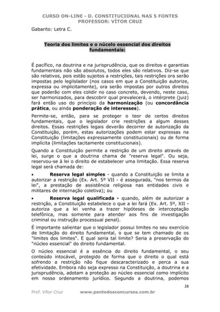 CURSO ON-LINE - D. CONSTITUCIONAL NAS 5 FONTES
PROFESSOR: VÍTOR CRUZ
28
Prof. Vítor Cruz www.pontodosconcursos.com.br
Gabarito: Letra C.
Teoria dos limites e o núcelo essencial dos direitos
fundamentais:
É pacífico, na doutrina e na jurisprudência, que os direitos e garantias
fundamentais não são absolutos, todos eles são relativos. Diz-se que
são relativos, pois estão sujeitos a restrições, tais restrições ora serão
impostas pelo legilslador (nos casos em que a Constituição autorize,
expressa ou implicitamente), ora serão impostas por outros direitos
que poderão com eles colidir no caso concreto, devendo, neste caso,
ser harmonizados, para descobrir qual prevalecerá, o intérprete (juiz)
fará então uso do princípio da harmonização (ou concordância
prática, ou ainda ponderação de interesses).
Permite-se, então, para se proteger o teor de certos direitos
fundamentais, que o legislador crie restrições a algum desses
direitos. Essas restrições legais deverão decorrer de autorização da
Constituição, porém, estas autorizações podem estar expressas na
Constituição (limitações expressamente constitucionais) ou de forma
implícita (limitações tacitamente constitucionais).
Quando a Constituição permite a restrição de um direito através de
lei, surge o que a doutrina chama de "reserva legal". Ou seja,
reservou-se à lei o direito de estabelecer uma limitação. Essa reserva
legal será chamada de:
• Reserva legal simples - quando a Constituição se limita a
autorizar a restrição (Ex. Art. 5º VII - é assegurada, "nos termos da
lei", a prestação de assistência religiosa nas entidades civis e
militares de internação coletiva); ou
• Reserva legal qualificada - quando, além de autorizar a
restrição, a Constituição estabelece o que a lei fará (Ex. Art. 5º, XII -
autoriza que a lei venha a trazer hipóteses de interceptação
telefônica, mas somente para atender aos fins de investigação
criminal ou instrução processual penal).
É importante salientar que o legislador possui limites no seu exercício
de limitação do direito fundamental, o que se tem chamado de os
"limites dos limites". E qual seria tal limite? Seria a preservação do
"núcleo essencial" do direito fundamental.
O núcleo essencial é a essência do direito fundamental, o seu
conteúdo intocável, protegido de forma que o direito o qual está
sofrendo a restrição não fique descaracterizado e perca a sua
efetividade. Embora não seja expresso na Constituição, a doutrina e a
jurisprudência, adotam a proteção ao núcleo essencial como implícito
em nosso ordenamento jurídico. Segundo a doutrina, podemos
 