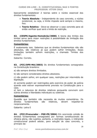 CURSO ON-LINE - D. CONSTITUCIONAL NAS 5 FONTES
PROFESSOR: VÍTOR CRUZ
29
Prof. Vítor Cruz www.pontodosconcursos.com.br
basicamente estabelecer 2 teorias sobre o núcleo essencial dos
direitos fundamentais:
• Teoria Absoluta - Independente do caso concreto, o núcleo
existencial, ou seja, o limite imposto será sempre o mesmo,
fixo.
• Teoria Relativa - Deve-se observar o caso concreto para só
então verificar qual será o limite de restrição.
62. (CESPE/Agente-Hemobrás/2008) A teoria dos limites dos
limites serve para impor restrições à possibilidade de limitação dos
direitos fundamentais.
Comentários:
É exatamente isso. Sabemos que os direitos fundamentais não são
absolutos, são relativos já que podem sofrer limitações. Essas
limitações também sofrem restrições, o chamado "limites dos
limites".
Gabarito: Correto.
63. (FCC/DPE-MA/2003) Os direitos fundamentais consagrados
na Constituição brasileira:
a) são sempre direitos ilimitados.
b) são sempre considerados direitos absolutos.
c) não podem sofrer, em qualquer caso, restrições por intermédio de
legislação.
d) somente podem ser restringidos pelo exercício do poder de polícia
quando este estiver expressamente previsto na Constituição para o
caso.
e) tem a natureza de direitos relativos porquanto convivem com
outros direitos e liberdades individuais ou coletivas.
Comentários:
Questão que também não necessita de muitos comentários. Os
direitos fundamentais são relativos, devem respeitar-se
reciprocamente.
Gabarito: Letra E
64. (FCC/Procurador - PGE-PE/2004) Em ocorrendo colisão de
direitos fundamentais consagrados por normas constitucionais de
eficácia plena, não sujeitos, portanto, a restrições legais, o intérprete
constitucional poderá adotar, para solução de caso concreto, o
princípio da:
 