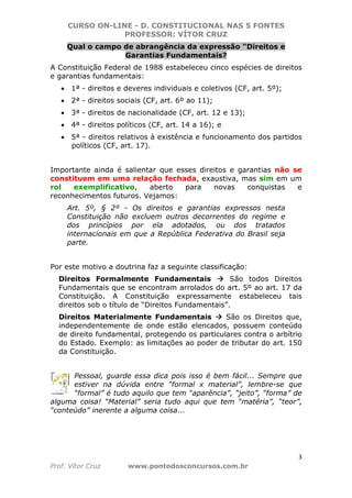 CURSO ON-LINE - D. CONSTITUCIONAL NAS 5 FONTES
PROFESSOR: VÍTOR CRUZ
3
Prof. Vítor Cruz www.pontodosconcursos.com.br
Qual o campo de abrangência da expressão "Direitos e
Garantias Fundamentais?
A Constituição Federal de 1988 estabeleceu cinco espécies de direitos
e garantias fundamentais:
• 1ª - direitos e deveres individuais e coletivos (CF, art. 5º);
• 2ª - direitos sociais (CF, art. 6º ao 11);
• 3ª - direitos de nacionalidade (CF, art. 12 e 13);
• 4ª - direitos políticos (CF, art. 14 a 16); e
• 5ª - direitos relativos à existência e funcionamento dos partidos
políticos (CF, art. 17).
Importante ainda é salientar que esses direitos e garantias não se
constituem em uma relação fechada, exaustiva, mas sim em um
rol exemplificativo, aberto para novas conquistas e
reconhecimentos futuros. Vejamos:
Art. 5º, § 2º - Os direitos e garantias expressos nesta
Constituição não excluem outros decorrentes do regime e
dos princípios por ela adotados, ou dos tratados
internacionais em que a República Federativa do Brasil seja
parte.
Por este motivo a doutrina faz a seguinte classificação:
Direitos Formalmente Fundamentais São todos Direitos
Fundamentais que se encontram arrolados do art. 5º ao art. 17 da
Constituição. A Constituição expressamente estabeleceu tais
direitos sob o título de “Direitos Fundamentais”.
Direitos Materialmente Fundamentais São os Direitos que,
independentemente de onde estão elencados, possuem conteúdo
de direito fundamental, protegendo os particulares contra o arbítrio
do Estado. Exemplo: as limitações ao poder de tributar do art. 150
da Constituição.
Pessoal, guarde essa dica pois isso é bem fácil... Sempre que
estiver na dúvida entre “formal x material”, lembre-se que
“formal” é tudo aquilo que tem “aparência”, “jeito”, “forma” de
alguma coisa! “Material” seria tudo aqui que tem “matéria”, “teor”,
“conteúdo” inerente a alguma coisa...
 