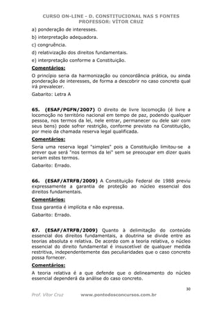 CURSO ON-LINE - D. CONSTITUCIONAL NAS 5 FONTES
PROFESSOR: VÍTOR CRUZ
30
Prof. Vítor Cruz www.pontodosconcursos.com.br
a) ponderação de interesses.
b) interpretação adequadora.
c) congruência.
d) relativização dos direitos fundamentais.
e) interpretação conforme a Constituição.
Comentários:
O princípio seria da harmonização ou concordância prática, ou ainda
ponderação de interesses, de forma a descobrir no caso concreto qual
irá prevalecer.
Gabarito: Letra A
65. (ESAF/PGFN/2007) O direito de livre locomoção (é livre a
locomoção no território nacional em tempo de paz, podendo qualquer
pessoa, nos termos da lei, nele entrar, permanecer ou dele sair com
seus bens) pode sofrer restrição, conforme previsto na Constituição,
por meio da chamada reserva legal qualificada.
Comentários:
Seria uma reserva legal "simples" pois a Constituição limitou-se a
prever que será "nos termos da lei" sem se preocupar em dizer quais
seriam estes termos.
Gabarito: Errado.
66. (ESAF/ATRFB/2009) A Constituição Federal de 1988 previu
expressamente a garantia de proteção ao núcleo essencial dos
direitos fundamentais.
Comentários:
Essa garantia é implícita e não expressa.
Gabarito: Errado.
67. (ESAF/ATRFB/2009) Quanto à delimitação do conteúdo
essencial dos direitos fundamentais, a doutrina se divide entre as
teorias absoluta e relativa. De acordo com a teoria relativa, o núcleo
essencial do direito fundamental é insuscetível de qualquer medida
restritiva, independentemente das peculiaridades que o caso concreto
possa fornecer.
Comentários:
A teoria relativa é a que defende que o delineamento do núcleo
essencial dependerá da análise do caso concreto.
 