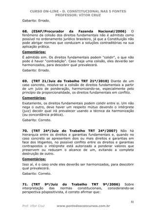 CURSO ON-LINE - D. CONSTITUCIONAL NAS 5 FONTES
PROFESSOR: VÍTOR CRUZ
31
Prof. Vítor Cruz www.pontodosconcursos.com.br
Gabarito: Errado.
68. (ESAF/Procurador da Fazenda Nacional/2006) O
fenômeno da colisão dos direitos fundamentais não é admitido como
possível no ordenamento jurídico brasileiro, já que a Constituição não
pode abrigar normas que conduzam a soluções contraditórias na sua
aplicação prática.
Comentários:
É admitido sim. Os direitos fundamentais podem "colidir", o que não
pode é haver "contradição". Caso haja uma colisão, eles deverão ser
harmonizados, para descobrir qual prevalecerá.
Gabarito: Errado.
69. (TRT 21/Juiz do Trabalho TRT 21ª/2010) Diante de um
caso concreto, resolve-se a colisão de direitos fundamentais a partir
de um juízo de ponderação, harmonizando-se, especialmente pelo
princípio da proporcionalidade, os direitos fundamentais em conflito.
Comentários:
Exatamente, os direitos fundamentais podem colidir entre si. Um não
nega o outro, deve haver um respeito mútuo devendo o intérprete
(juiz) decidir qual irá prevalecer usando a técnica da harmonização
(ou concordância prática).
Gabarito: Correto.
70. (TRT 24ª/Juiz do Trabalho TRT 24ª/2007) Não há
hierarquia entre os direitos e garantias fundamentais e, quando no
caso concreto se apresentem dois ou mais direitos e garantias em
face dos litigantes, no possível conflito entre os direitos e garantias
contrapostos o intérprete está autorizado a ponderar valores que
preservem ou reduzam o alcance de um, evitando a completa
destruição de outro.
Comentários:
Isso aí, é o caso onde eles deverão ser harmonizados, para descobrir
qual prevalecerá.
Gabarito: Correto.
71. (TRT 9ª/Juiz do Trabalho TRT 9ª/2006) Sobre
interpretação das normas constitucionais, considerando-se
perspectiva póspositivista, é correto afirmar que:
 