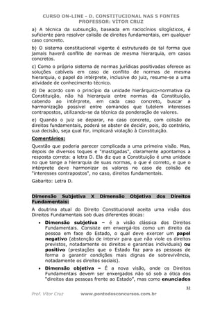 CURSO ON-LINE - D. CONSTITUCIONAL NAS 5 FONTES
PROFESSOR: VÍTOR CRUZ
32
Prof. Vítor Cruz www.pontodosconcursos.com.br
a) A técnica da subsunção, baseada em raciocínios silogísticos, é
suficiente para resolver colisão de direitos fundamentais, em qualquer
caso concreto.
b) O sistema constitucional vigente é estruturado de tal forma que
jamais haverá conflito de normas de mesma hierarquia, em casos
concretos.
c) Como o próprio sistema de normas jurídicas positivadas oferece as
soluções cabíveis em caso de conflito de normas de mesma
hierarquia, o papel do intérprete, inclusive do juiz, resume-se a uma
atividade de conhecimento técnico.
d) De acordo com o princípio da unidade hierárquico-normativa da
Constituição, não há hierarquia entre normas da Constituição,
cabendo ao intérprete, em cada caso concreto, buscar a
harmonização possível entre comandos que tutelem interesses
contrapostos, utilizando-se da técnica da ponderação de valores.
e) Quando o juiz se deparar, no caso concreto, com colisão de
direitos fundamentais, poderá se abster de decidir, pois, do contrário,
sua decisão, seja qual for, implicará violação à Constituição.
Comentários:
Questão que poderia parecer complicada a uma primeira visão. Mas,
depois de diversos toques e "mastigadas", claramente apontamos a
resposta correta: a letra D. Ela diz que a Constituição é uma unidade
no que tange a hierarquia de suas normas, o que é correto, e que o
intérprete deve harmonizar os valores no caso de colisão de
"interesses contrapostos", no caso, direitos fundamentais.
Gabarito: Letra D.
Dimensão Subjetiva X Dimensão Objetiva dos Direitos
Fundamentais:
A doutrina atual do Direito Constitucional aceita uma visão dos
Direitos Fundamentais sob duas diferentes óticas:
• Dimensão subjetiva – é a visão clássica dos Direitos
Fundamentais. Consiste em enxergá-los como um direito da
pessoa em face do Estado, o qual deve exercer um papel
negativo (abstenção de intervir para que não viole os direitos
previstos, notadamente os direitos e garantias individuais) ou
positivo (prestações que o Estado faz para as pessoas de
forma a garantir condições mais dignas de sobrevivência,
notadamente os direitos sociais).
• Dimensão objetiva – É a nova visão, onde os Direitos
Fundamentais devem ser enxergados não só sob a ótica dos
“direitos das pessoas frente ao Estado”, mas como enunciados
 
