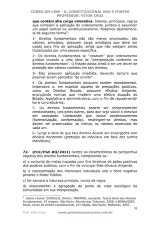 CURSO ON-LINE - D. CONSTITUCIONAL NAS 5 FONTES
PROFESSOR: VÍTOR CRUZ
33
Prof. Vítor Cruz www.pontodosconcursos.com.br
que contém alta carga valorativa. Valores, princípios, regras
que norteiam a aplicação do ordenamento jurídico e assumem
um papel central no constitucionalismo. Podemos desmembrá-
la da seguinte forma3
:
1- Direitos fundamentais não são meros enunciados, são
valores, princípios, possuem carga axiológica que deve ser
usada para fins de aplicação, ainda que não estejam sendo
titularizados por uma pessoa específica.
2- Os direitos fundamentais se “irradiam” pelo ordenamento
jurídico levando a uma ideia de “interpretação conforme os
direitos fundamentais”. O Estado passa ainda a ter um dever de
proteção dos valores contidos em tais direitos.
3- Eles possuem aplicação imediata, devendo sempre que
possível serem aplicados “de pronto”.
4- Os direitos fundamentais possuem caráter mandamental,
imperativo e, em especial aqueles de prestações positivas,
como os Direitos Sociais, possuem eficácia dirigente,
enunciando normas que impõem uma efetiva atuação do
Estado, legislativa e administrativa, com o fim de regulamentá-
los e concretizá-los.
5- Os direitos fundamentais podem ser reciprocamente
condicionados, uns pelos outros, para que seja viável o convívio
em sociedade. Lembrando que nesse condicionamento
(harmonização, conformação), restringem-se direitos, mas
devem ser preservados, ao menos, os núcleos essenciais de
cada um.
6- Surge a ideia de que tais direitos devem ser enxergados com
eficácia horizontal (proteção do indivíduo em face dos outros
indivíduos).
72. (FCC/PGE-RO/2011) Dentre as características da perspectiva
objetiva dos direitos fundamentais, compreende-se:
a) o conjunto de metas traçadas com fins diretivos de ações positivas
dos poderes públicos, com o fim de outorgar-lhes eficácia dirigente.
b) a representação dos interesses individuais sob a ótica negativa
perante o Poder Público.
c) ter sempre a natureza princípio, nunca de regra.
d) impossibilitar a agregação do ponto de vista axiológico da
comunidade em sua interpretação.
3
Sobre o tema: DIMOULIS, Dimitri; MARTINS, Leonardo. Teoria Geral dos Direitos
Fundamentais. 2ª tiragem. São Paulo: Revista dos Tribunais, 2008, e BONAVIDES,
Paulo. Curso de Direito Constitucional. 21ª edição. São Paulo: Malheiros, 2007.
 