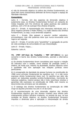 CURSO ON-LINE - D. CONSTITUCIONAL NAS 5 FONTES
PROFESSOR: VÍTOR CRUZ
34
Prof. Vítor Cruz www.pontodosconcursos.com.br
e) não há dimensão objetiva na esfera dos direitos fundamentais, os
quais têm como característica defender de forma singular o espaço de
liberdade individual.
Comentário:
Letra A – Correta. Um dos aspectos da dimensão objetiva é
justamente esse, os Direitos Fundamentais formam um conjunto de
metas traçadas com fins diretivos de ações positivas dos poderes
públicos, com o fim de outorgar-lhes eficácia dirigente.
Letra B – Errado. A representação dos interesses individuais sob a
ótica negativa perante o Poder Público, é a visão clássica dos Direitos
Fundamentais, ou seja, a sua dimensão subjetiva.
Letra C – Errado. Eles passam a assumir caráter valorativo,
principiológico, mas não podemos dizer que nunca enunciarão uma
regra a ser seguida.
Letra D – Errado. O correto seria “possibilitar” a agregação do ponto
de vista axiológico da comunidade em sua interpretação.
Letra E – Errado. Viajou...
Gabarito: Letra A.
73. (TRT 23ª/Juiz do Trabalho – TRT 23ª/2011) no que
concerne à teoria dos direitos fundamentais, assinale a alternativa
correta:
a) Os direitos fundamentais foram concebidos para regular a relação
do individuo com o estado, como direitos de proteção contra o
arbítrio, de modo que, mesmo na atualidade, direitos clássicos como
a igualdade não tem aplicação nas relações jurídicas entre
particulares.
b) A consagração da dignidade da pessoa humana na constituição de
1988 como principio fundamental da república (art. 1) e não como
expresso direito fundamental típico (art. 5) significa que dele não
podem ser deduzidas posições jurídico-fundamentais, mormente de
natureza subjetiva, mesmo porque não é licito reconhecer direitos e
garantias não expressos na constituição de 1988, nem mesmo se
decorrentes dos princípios por ela adotados.
c) O catalogo dos direitos fundamentais na constituição de 1988
cinge-se àqueles previstos nos arts 5 e 8 da Carta.
d) O reconhecimento de uma dimensão objetiva dos direitos
fundamentais significa que tais direitos irradiam seus efeitos pelo
ordenamento jurídico (eficácia irradiante, no sentido de que, na sua
condição de direito objetivo, os direitos fundamentais fornecem
impulsos e diretrizes para a aplicação e interpretação do direito
 
