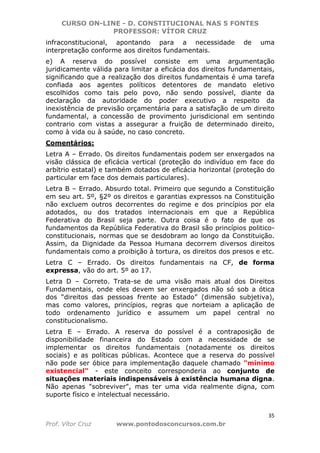 CURSO ON-LINE - D. CONSTITUCIONAL NAS 5 FONTES
PROFESSOR: VÍTOR CRUZ
35
Prof. Vítor Cruz www.pontodosconcursos.com.br
infraconstitucional, apontando para a necessidade de uma
interpretação conforme aos direitos fundamentais.
e) A reserva do possível consiste em uma argumentação
juridicamente válida para limitar a eficácia dos direitos fundamentais,
significando que a realização dos direitos fundamentais é uma tarefa
confiada aos agentes políticos detentores de mandato eletivo
escolhidos como tais pelo povo, não sendo possível, diante da
declaração da autoridade do poder executivo a respeito da
inexistência de previsão orçamentária para a satisfação de um direito
fundamental, a concessão de provimento jurisdicional em sentindo
contrario com vistas a assegurar a fruição de determinado direito,
como à vida ou à saúde, no caso concreto.
Comentários:
Letra A – Errado. Os direitos fundamentais podem ser enxergados na
visão clássica de eficácia vertical (proteção do indivíduo em face do
arbítrio estatal) e também dotados de eficácia horizontal (proteção do
particular em face dos demais particulares).
Letra B – Errado. Absurdo total. Primeiro que segundo a Constituição
em seu art. 5º, §2º os direitos e garantias expressos na Constituição
não excluem outros decorrentes do regime e dos princípios por ela
adotados, ou dos tratados internacionais em que a República
Federativa do Brasil seja parte. Outra coisa é o fato de que os
fundamentos da República Federativa do Brasil são princípios politico-
constitucionais, normas que se desdobram ao longo da Constituição.
Assim, da Dignidade da Pessoa Humana decorrem diversos direitos
fundamentais como a proibição à tortura, os direitos dos presos e etc.
Letra C – Errado. Os direitos fundamentais na CF, de forma
expressa, vão do art. 5º ao 17.
Letra D – Correto. Trata-se de uma visão mais atual dos Direitos
Fundamentais, onde eles devem ser enxergados não só sob a ótica
dos “direitos das pessoas frente ao Estado” (dimensão subjetiva),
mas como valores, princípios, regras que norteiam a aplicação de
todo ordenamento jurídico e assumem um papel central no
constitucionalismo.
Letra E – Errado. A reserva do possível é a contraposição de
disponibilidade financeira do Estado com a necessidade de se
implementar os direitos fundamentais (notadamente os direitos
sociais) e as políticas públicas. Acontece que a reserva do possível
não pode ser óbice para implementação daquele chamado "mínimo
existencial" - este conceito corresponderia ao conjunto de
situações materiais indispensáveis à existência humana digna.
Não apenas "sobreviver", mas ter uma vida realmente digna, com
suporte físico e intelectual necessário.
 
