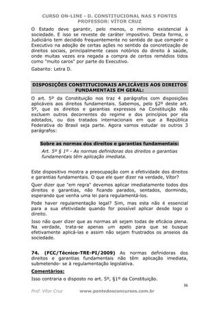 CURSO ON-LINE - D. CONSTITUCIONAL NAS 5 FONTES
PROFESSOR: VÍTOR CRUZ
36
Prof. Vítor Cruz www.pontodosconcursos.com.br
O Estado deve garantir, pelo menos, o mínimo existencial à
sociedade. E isso se reveste de caráter impositivo. Desta forma, o
Judiciário tem decidido frequentemente no sentido de que compelir o
Executivo na adoção de certas ações no sentido da concretização de
direitos sociais, principalmente casos notórios do direito à saúde,
onde muitas vezes era negada a compra de certos remédios tidos
como "muito caros" por parte do Executivo.
Gabarito: Letra D.
DISPOSIÇÕES CONSTITUCIONAIS APLICÁVEIS AOS DIREITOS
FUNDAMENTAIS EM GERAL:
O art. 5º da Constituição nos traz 4 parágrafos com disposições
aplicáveis aos direitos fundamentais. Sabemos, pelo §2º deste art.
5º, que os direitos e garantias expressos na Constituição não
excluem outros decorrentes do regime e dos princípios por ela
adotados, ou dos tratados internacionais em que a República
Federativa do Brasil seja parte. Agora vamos estudar os outros 3
parágrafos:
Sobre as normas dos direitos e garantias fundamentais:
Art. 5º § 1º - As normas definidoras dos direitos e garantias
fundamentais têm aplicação imediata.
Este dispositivo mostra a preocupação com a efetividade dos direitos
e garantias fundamentais. O que ele quer dizer na verdade, Vítor?
Quer dizer que "em regra" devemos aplicar imediatamente todos dos
direitos e garantias, não ficando parados, sentados, dormindo,
esperando que venha uma lei para regulamentá-los.
Pode haver regulamentação legal? Sim, mas esta não é essencial
para a sua efetividade quando for possível aplicar desde logo o
direito.
Isso não quer dizer que as normas ali sejam todas de eficácia plena.
Na verdade, trata-se apenas um apelo para que se busque
efetivamente aplicá-las e assim não sejam frustrados os anseios da
sociedade.
74. (FCC/Técnico-TRE-PI/2009) As normas definidoras dos
direitos e garantias fundamentais não têm aplicação imediata,
submetendo- se à regulamentação legislativa.
Comentários:
Isso contraria o disposto no art. 5º, §1º da Constituição.
 