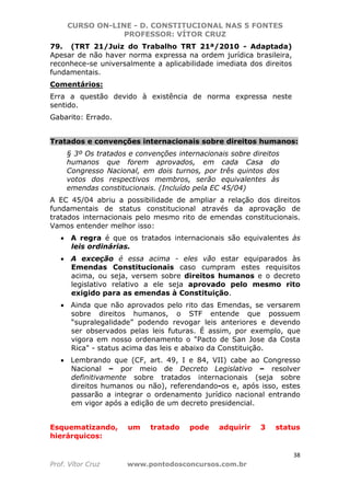 CURSO ON-LINE - D. CONSTITUCIONAL NAS 5 FONTES
PROFESSOR: VÍTOR CRUZ
38
Prof. Vítor Cruz www.pontodosconcursos.com.br
79. (TRT 21/Juiz do Trabalho TRT 21ª/2010 - Adaptada)
Apesar de não haver norma expressa na ordem jurídica brasileira,
reconhece-se universalmente a aplicabilidade imediata dos direitos
fundamentais.
Comentários:
Erra a questão devido à existência de norma expressa neste
sentido.
Gabarito: Errado.
Tratados e convenções internacionais sobre direitos humanos:
§ 3º Os tratados e convenções internacionais sobre direitos
humanos que forem aprovados, em cada Casa do
Congresso Nacional, em dois turnos, por três quintos dos
votos dos respectivos membros, serão equivalentes às
emendas constitucionais. (Incluído pela EC 45/04)
A EC 45/04 abriu a possibilidade de ampliar a relação dos direitos
fundamentais de status constitucional através da aprovação de
tratados internacionais pelo mesmo rito de emendas constitucionais.
Vamos entender melhor isso:
• A regra é que os tratados internacionais são equivalentes às
leis ordinárias.
• A exceção é essa acima - eles vão estar equiparados às
Emendas Constitucionais caso cumpram estes requisitos
acima, ou seja, versem sobre direitos humanos e o decreto
legislativo relativo a ele seja aprovado pelo mesmo rito
exigido para as emendas à Constituição.
• Ainda que não aprovados pelo rito das Emendas, se versarem
sobre direitos humanos, o STF entende que possuem
“supralegalidade” podendo revogar leis anteriores e devendo
ser observados pelas leis futuras. É assim, por exemplo, que
vigora em nosso ordenamento o "Pacto de San Jose da Costa
Rica" - status acima das leis e abaixo da Constituição.
• Lembrando que (CF, art. 49, I e 84, VII) cabe ao Congresso
Nacional – por meio de Decreto Legislativo – resolver
definitivamente sobre tratados internacionais (seja sobre
direitos humanos ou não), referendando-os e, após isso, estes
passarão a integrar o ordenamento jurídico nacional entrando
em vigor após a edição de um decreto presidencial.
Esquematizando, um tratado pode adquirir 3 status
hierárquicos:
 