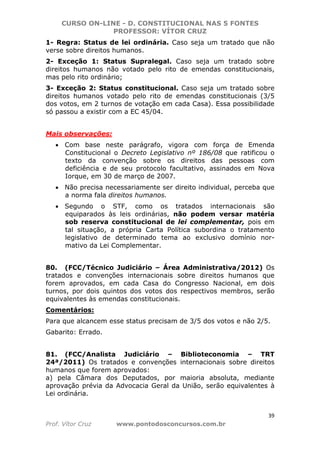 CURSO ON-LINE - D. CONSTITUCIONAL NAS 5 FONTES
PROFESSOR: VÍTOR CRUZ
39
Prof. Vítor Cruz www.pontodosconcursos.com.br
1- Regra: Status de lei ordinária. Caso seja um tratado que não
verse sobre direitos humanos.
2- Exceção 1: Status Supralegal. Caso seja um tratado sobre
direitos humanos não votado pelo rito de emendas constitucionais,
mas pelo rito ordinário;
3- Exceção 2: Status constitucional. Caso seja um tratado sobre
direitos humanos votado pelo rito de emendas constitucionais (3/5
dos votos, em 2 turnos de votação em cada Casa). Essa possibilidade
só passou a existir com a EC 45/04.
Mais observações:
• Com base neste parágrafo, vigora com força de Emenda
Constitucional o Decreto Legislativo nº 186/08 que ratificou o
texto da convenção sobre os direitos das pessoas com
deficiência e de seu protocolo facultativo, assinados em Nova
Iorque, em 30 de março de 2007.
• Não precisa necessariamente ser direito individual, perceba que
a norma fala direitos humanos.
• Segundo o STF, como os tratados internacionais são
equiparados às leis ordinárias, não podem versar matéria
sob reserva constitucional de lei complementar, pois em
tal situação, a própria Carta Política subordina o tratamento
legislativo de determinado tema ao exclusivo domínio nor-
mativo da Lei Complementar.
80. (FCC/Técnico Judiciário – Área Administrativa/2012) Os
tratados e convenções internacionais sobre direitos humanos que
forem aprovados, em cada Casa do Congresso Nacional, em dois
turnos, por dois quintos dos votos dos respectivos membros, serão
equivalentes às emendas constitucionais.
Comentários:
Para que alcancem esse status precisam de 3/5 dos votos e não 2/5.
Gabarito: Errado.
81. (FCC/Analista Judiciário – Biblioteconomia – TRT
24ª/2011) Os tratados e convenções internacionais sobre direitos
humanos que forem aprovados:
a) pela Câmara dos Deputados, por maioria absoluta, mediante
aprovação prévia da Advocacia Geral da União, serão equivalentes à
Lei ordinária.
 