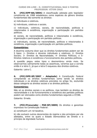 CURSO ON-LINE - D. CONSTITUCIONAL NAS 5 FONTES
PROFESSOR: VÍTOR CRUZ
4
Prof. Vítor Cruz www.pontodosconcursos.com.br
5. (FCC/EPP-BA/2004) A classificação adotada pelo legislador
constituinte de 1988 estabeleceu como espécies do gênero direitos
fundamentais tão-somente os direitos:
a) individuais e coletivos.
b) individuais, coletivos e sociais.
c) individuais, coletivos, sociais, de nacionalidade, políticos e
relacionados à existência, organização e participação em partidos
políticos.
d) sociais, de nacionalidade, políticos e relacionados à existência,
organização e participação em partidos políticos.
e) individuais, sociais, de nacionalidade, políticos e relacionados à
existência, organização e participação em partidos políticos.
Comentários:
A doutrina costuma dizer que os direitos fundamentais podem ser de
5 tipos: 1- Direitos e deveres individuais e coletivos; 2- Direitos
Sociais; 3- Direitos da Nacionalidade; 4- Direitos Políticos; e 5-
Direitos relativos à existência e funcionamento dos partidos políticos.
A questão pegou estes tipos e desmembrou ainda mais. Se
observarmos calmamente todas as assertivas, veremos que a correta
então é a letra C, já que a letra E esqueceu dos direitos coletivos.
Gabarito: Letra C.
6. (FCC/DPE-SP/2007 - Adaptada) A Constituição Federal
compreende os direitos fundamentais como sendo os direitos
individuais e os direitos coletivos previstos no artigo 5o, excluindo
dessa categoria os direitos sociais e os direitos políticos.
Comentários:
Não só os direitos sociais e os políticos, mas também os direitos da
nacionalidade e o do funcionamento e existência dos partidos políticos
podem ser elencados como direitos fundamentais segundo a CF/88.
Gabarito: Errado.
7. (FCC/Procurador - PGE-SP/2009) Os direitos e garantias
expressos na Constituição Federal:
a) constituem um rol taxativo.
b) não excluem outros decorrentes do regime e dos princípios por ela
adotados, entre os quais o Estado Democrático de Direito e o
princípio da dignidade humana.
 
