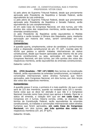 CURSO ON-LINE - D. CONSTITUCIONAL NAS 5 FONTES
PROFESSOR: VÍTOR CRUZ
40
Prof. Vítor Cruz www.pontodosconcursos.com.br
b) pelo pleno do Supremo Tribunal Federal, desde que previamente
aprovada pelo Presidente da República e Senado Federal, serão
equivalentes às Leis ordinárias.
c) pelo pleno do Supremo Tribunal Federal, desde que previamente
aprovada pelo Presidente da República e Senado Federal, serão
equivalentes às Leis complementares.
d) em cada Casa do Congresso Nacional, em dois turnos, por três
quintos dos votos dos respectivos membros, serão equivalentes às
emendas constitucionais.
e) pelo Presidente da República serão equivalentes à Medida
Provisória e serão levados à Câmara dos Deputados, para, mediante
aprovação por maioria dos votos, serem convertidas em Leis
ordinárias.
Comentários:
A questão queria, simplesmente, cobrar do candidato o conhecimento
sobre a disposição constitucional do art. 5º, §3º, inserida pela EC
45/04 que passou a admitir tratados internacionais de status
constitucional, desde que fossem aprovados pelo mesmo rito de uma
emenda constitucional, ou seja, aprovados em cada Casa do
Congresso Nacional, em dois turnos, por três quintos dos votos dos
respectivos membros, serão equivalentes às emendas constitucionais.
Gabarito: Letra D.
82. (FCC/Analista - TRT 15ª/2009) Nos termos da Constituição
Federal, serão equivalentes às emendas constitucionais, os tratados e
convenções internacionais sobre direitos humanos que forem
aprovados, pelo Congresso Nacional, em dois turnos, por dois terços
dos votos dos respectivos membros.
Comentários:
A questão possui 2 erros, o primeiro é o mais explícito: diz que o voto
será de 2/3 dos membros, quando na verdade seria 3/5 o correto.
Outra coisa que se deve ter atenção é que não é o Congresso
Nacional (reunido como Casa única) que aprova o tratado. Para ter o
status de emenda, a votação tem que ser em cada Casa do
Congresso em 2 turnos. Estaria correta, então, se dissesse: Nos
termos da Constituição Federal, serão equivalentes às emendas
constitucionais, os tratados e convenções internacionais sobre direitos
humanos que forem aprovados, em cada Casa do Congresso
Nacional, em dois turnos, por três quintos dos votos dos
respectivos membros (CF, art. 5º §3º).
Gabarito: Errado.
 