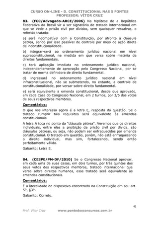 CURSO ON-LINE - D. CONSTITUCIONAL NAS 5 FONTES
PROFESSOR: VÍTOR CRUZ
41
Prof. Vítor Cruz www.pontodosconcursos.com.br
83. (FCC/Advogado-ARCE/2006) Na hipótese de a República
Federativa do Brasil vir a ser signatária de tratado internacional em
que se vede a prisão civil por dívidas, sem quaisquer ressalvas, o
referido tratado:
a) será incompatível com a Constituição, por afronta a cláusula
pétrea, sendo por isso passível de controle por meio de ação direta
de inconstitucionalidade.
b) integrar-se-á ao ordenamento jurídico nacional em nível
supraconstitucional, na medida em que versa sobre matéria de
direitos fundamentais.
c) terá aplicação imediata no ordenamento jurídico nacional,
independentemente de aprovação pelo Congresso Nacional, por se
tratar de norma definidora de direito fundamental.
d) ingressará no ordenamento jurídico nacional em nível
infraconstitucional, não se submetendo, no entanto, a controle de
constitucionalidade, por versar sobre direito fundamental.
e) será equivalente a emenda constitucional, desde que aprovado,
em cada Casa do Congresso Nacional, em 2 turnos, por 3/5 dos votos
de seus respectivos membros.
Comentários:
O que nos interessa agora é a letra E, resposta da questão. Se o
tratado cumprir tais requisitos será equivalente às emendas
constitucionais.
A letra A toca no ponto da "cláusula pétrea". Veremos que os direitos
individuais, entre eles a proibição da prisão civil por dívida, são
cláusulas pétreas, ou seja, não podem ser enfraquecidos por emenda
constitucional. O tratado em questão, porém, não está enfraquecendo
o direito individual, mas sim, fortalecendo, sendo então
perfeitamente válido.
Gabarito: Letra E.
84. (CESPE/PM-DF/2010) Se o Congresso Nacional aprovar,
em cada uma de suas casas, em dois turnos, por três quintos dos
seus votos dos respectivos membros, tratado internacional que
verse sobre direitos humanos, esse tratado será equivalente às
emendas constitucionais.
Comentários:
É a literalidade do dispositivo encontrado na Constituição em seu art.
5º, §3º.
Gabarito: Correto.
 
