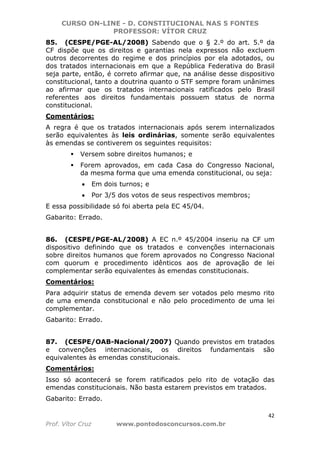 CURSO ON-LINE - D. CONSTITUCIONAL NAS 5 FONTES
PROFESSOR: VÍTOR CRUZ
42
Prof. Vítor Cruz www.pontodosconcursos.com.br
85. (CESPE/PGE-AL/2008) Sabendo que o § 2.º do art. 5.º da
CF dispõe que os direitos e garantias nela expressos não excluem
outros decorrentes do regime e dos princípios por ela adotados, ou
dos tratados internacionais em que a República Federativa do Brasil
seja parte, então, é correto afirmar que, na análise desse dispositivo
constitucional, tanto a doutrina quanto o STF sempre foram unânimes
ao afirmar que os tratados internacionais ratificados pelo Brasil
referentes aos direitos fundamentais possuem status de norma
constitucional.
Comentários:
A regra é que os tratados internacionais após serem internalizados
serão equivalentes às leis ordinárias, somente serão equivalentes
às emendas se contiverem os seguintes requisitos:
Versem sobre direitos humanos; e
Forem aprovados, em cada Casa do Congresso Nacional,
da mesma forma que uma emenda constitucional, ou seja:
• Em dois turnos; e
• Por 3/5 dos votos de seus respectivos membros;
E essa possibilidade só foi aberta pela EC 45/04.
Gabarito: Errado.
86. (CESPE/PGE-AL/2008) A EC n.º 45/2004 inseriu na CF um
dispositivo definindo que os tratados e convenções internacionais
sobre direitos humanos que forem aprovados no Congresso Nacional
com quorum e procedimento idênticos aos de aprovação de lei
complementar serão equivalentes às emendas constitucionais.
Comentários:
Para adquirir status de emenda devem ser votados pelo mesmo rito
de uma emenda constitucional e não pelo procedimento de uma lei
complementar.
Gabarito: Errado.
87. (CESPE/OAB-Nacional/2007) Quando previstos em tratados
e convenções internacionais, os direitos fundamentais são
equivalentes às emendas constitucionais.
Comentários:
Isso só acontecerá se forem ratificados pelo rito de votação das
emendas constitucionais. Não basta estarem previstos em tratados.
Gabarito: Errado.
 
