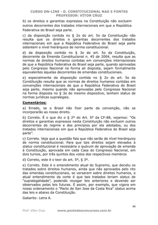 CURSO ON-LINE - D. CONSTITUCIONAL NAS 5 FONTES
PROFESSOR: VÍTOR CRUZ
44
Prof. Vítor Cruz www.pontodosconcursos.com.br
b) os direitos e garantias expressos na Constituição não excluem
outros decorrentes dos tratados internacionais em que a República
Federativa do Brasil seja parte.
c) da disposição contida no § 2o do art. 5o da Constituição não
resulta que os direitos e garantias decorrentes dos tratados
internacionais em que a República Federativa do Brasil seja parte
ostentem o nível hierárquico de norma constitucional.
d) da disposição contida no § 3o do art. 5o da Constituição,
decorrente da Emenda Constitucional n. 45 de 2004, resulta que as
normas de direitos humanos contidas em convenções internacionais
de que a República Federativa do Brasil seja parte, quando aprovadas
pelo Congresso Nacional na forma ali disposta, sejam formalmente
equivalentes àquelas decorrentes de emendas constitucionais.
e) especialmente da disposição contida no § 2o do art. 5o da
Constituição resulta que as normas de direitos humanos contidas em
convenções internacionais de que a República Federativa do Brasil
seja parte, mesmo quando não aprovadas pelo Congresso Nacional
na forma disposta no § 3o do mesmo dispositivo, tenham status de
normas jurídicas supralegais.
Comentários:
a) Errado, se o Brasil não fizer parte da convenção, não se
incorporarão ao nosso direito.
b) Correto. É o que diz o § 2º do Art. 5º da CF-88, vejamos: “Os
direitos e garantias expressos nesta Constituição não excluem outros
decorrentes do regime e dos princípios por ela adotados, ou dos
tratados internacionais em que a República Federativa do Brasil seja
parte”.
c) Correto. Veja que a questão fala que não serão de nível hierárquico
de norma constitucional. Para que tais direitos sejam elevados à
status constitucional é necessário o quórum de aprovação de emenda
à Constituição, aprovada em cada Casa do Congresso Nacional, em
dois turnos, por três quintos dos votos dos respectivos membros
d) Correto, este é o teor do art. 5º, § 3º.
e) Correto. Este é o entendimento atual do Supremo, que decidiu os
tratados sobre direitos humanos, ainda que não aprovados pelo rito
das emendas constitucionais, se versarem sobre direitos humanos, o
atual entendimento da corte é que tais tratados teriam status de
“supralegalidade”, podendo revogar leis anteriores e devendo ser
observados pelas leis futuras. É assim, por exemplo, que vigora em
nosso ordenamento o "Pacto de San Jose da Costa Rica" status acima
das leis e abaixo da Constituição.
Gabarito: Letra A.
 
