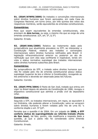 CURSO ON-LINE - D. CONSTITUCIONAL NAS 5 FONTES
PROFESSOR: VÍTOR CRUZ
45
Prof. Vítor Cruz www.pontodosconcursos.com.br
91. (ESAF/ATRFB/2009) Os tratados e convenções internacionais
sobre direitos humanos que forem aprovados, em cada Casa do
Congresso Nacional, em turno único, por três quintos dos votos dos
respectivos membros, serão equivalentes às emendas constitucionais.
Comentários:
Para que sejam equivalentes às emendas constitucionais, eles
precisam de dois turnos, ou seja, o mesmo rito que se exige de uma
emenda constitucional. (CF, art. 5°, § 3°)
Gabarito: Errado.
92. (ESAF/ANA/2009) Relativo ao tratamento dado pela
jurisprudência que atualmente prevalece no STF, ao interpretar a
Constituição Federal, relativa aos tratados e convenções
internacionais sobre direitos humanos ratificados pelo Brasil: A
legislação infraconstitucional anterior ou posterior ao ato de
ratificação que com eles seja conflitante é inaplicável, tendo em
vista o status normativo supralegal dos tratados internacionais
sobre direitos humanos subscritos pelo Brasil.
Comentários:
Na jurisprudência do STF, o tratado sobre direitos humanos que
não foi votado pelo rito de emenda constitucional possui status
supralegal (superior às leis e inferior à Constituição), revogando as
leis anteriores e devendo ser observado pelas leis futuras.
Gabarito: Correto.
93. (ESAF/PFN/2004) O Pacto de San José, tratado que entrou em
vigor no Brasil depois do advento da Constituição de 1988, revogou o
dispositivo constitucional que admitia a prisão civil do depositário
infiel.
Comentários:
Segundo o STF, os tratados internacionais, em regra, se equivalem à
Lei Ordinária, não podendo alterar a Constituição, salvo se versarem
sobre direitos humanos e forem votados pelo rito de uma EC ‘s
conforme dispõe o art. 5º §3º.
Perceba que a questão é de 2004. Em um julgado de 2008, o STF
conferiu status de supralegalidade ao referido tratado (Pacto
de San Jose), tal fato, porém, não modificaria a resposta dada a
questão, já que o pacto não foi considerado como Emenda
Constitucional.
Gabarito: Errado.
 