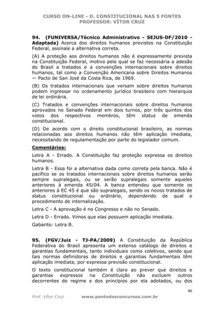 CURSO ON-LINE - D. CONSTITUCIONAL NAS 5 FONTES
PROFESSOR: VÍTOR CRUZ
46
Prof. Vítor Cruz www.pontodosconcursos.com.br
94. (FUNIVERSA/Técnico Administrativo - SEJUS-DF/2010 -
Adaptada) Acerca dos direitos humanos previstos na Constituição
Federal, assinale a alternativa correta.
(A) A proteção aos direitos humanos não é expressamente prevista
na Constituição Federal, motivo pelo qual se faz necessária a adesão
do Brasil a tratados e a convenções internacionais sobre direitos
humanos, tal como a Convenção Americana sobre Direitos Humanos
― Pacto de San José da Costa Rica, de 1969.
(B) Os tratados internacionais que versam sobre direitos humanos
podem ingressar no ordenamento jurídico brasileiro com hierarquia
de lei ordinária.
(C) Tratados e convenções internacionais sobre direitos humanos
aprovados no Senado Federal em dois turnos, por três quintos dos
votos dos respectivos membros, têm status de emenda
constitucional.
(D) De acordo com o direito constitucional brasileiro, as normas
relacionadas aos direitos humanos não têm aplicação imediata,
necessitando de regulamentação por parte do legislador comum.
Comentários:
Letra A - Errado. A Constituição faz proteção expressa os direitos
humanos.
Letra B - Essa foi a alternativa dada como correta pela banca. Não é
pacífico se os tratados internacionais sobre direitos humanos serão
sempre supralegais, ou se serão supralegais somente aqueles
anteriores à emenda 45/04. A banca entendeu que somente os
anteriores à EC 45 é que são supralegais, sendo os novos tratados de
status constitucional ou ordinário, dependendo de qual o
procedimento de internalização.
Letra C - A aprovação é no Congresso e não no Senado.
Letra D - Errado. Vimos que elas possuem aplicação imediata.
Gabarito: Letra B.
95. (FGV/Juiz - TJ-PA/2009) A Constituição da República
Federativa do Brasil apresenta um extenso catálogo de direitos e
garantias fundamentais, tanto individuais como coletivos, sendo que
tais normas definidoras de direitos e garantias fundamentais têm
aplicação imediata, por expressa previsão constitucional.
O texto constitucional também é claro ao prever que direitos e
garantias expressos na Constituição não excluem outros
decorrentes do regime e dos princípios por ela adotados, ou dos
 