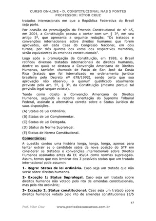 CURSO ON-LINE - D. CONSTITUCIONAL NAS 5 FONTES
PROFESSOR: VÍTOR CRUZ
47
Prof. Vítor Cruz www.pontodosconcursos.com.br
tratados internacionais em que a República Federativa do Brasil
seja parte.
Por ocasião da promulgação da Emenda Constitucional de nº 45,
em 2004, a Constituição passou a contar com um § 3º, em seu
artigo 5º, que apresenta a seguinte redação: “Os tratados e
convenções internacionais sobre direitos humanos que forem
aprovados, em cada Casa do Congresso Nacional, em dois
turnos, por três quintos dos votos dos respectivos membros,
serão equivalentes às emendas constitucionais”.
Logo após a promulgação da Constituição, em 1988, o Brasil
ratificou diversos tratados internacionais de direitos humanos,
dentre os quais se destaca a Convenção Americana de Direitos
Humanos, também chamada de Pacto de San José da Costa
Rica (tratado que foi internalizado no ordenamento jurídico
brasileiro pelo Decreto nº 678/1992), sendo certo que sua
aprovação não observou o quorum qualificado atualmente
previsto pelo art. 5º, § 3º, da Constituição (mesmo porque tal
previsão legal sequer existia).
Tendo como objeto a Convenção Americana de Direitos
Humanos, segundo a recente orientação do Supremo Tribunal
Federal, assinale a alternativa correta sobre o Status Jurídico de
suas disposições.
(A) Status de Lei Ordinária.
(B) Status de Lei Complementar.
(C) Status de Lei Delegada.
(D) Status de Norma Supralegal.
(E) Status de Norma Constitucional.
Comentários:
A questão contou uma história longa, longa, longa, apenas para
tentar extrair se o candidato sabia da nova posição do STF em
considerar os tratados e convenções internacionais sobre Direitos
Humanos assinados antes da EC 45/04 como normas supralegais.
Assim, temos que nos lembrar dos 3 possíveis status que um tratado
internacional pode assumir:
1- Regra: Status de lei ordinária. Caso seja um tratado que não
verse sobre direitos humanos.
2- Exceção 1: Status Supralegal. Caso seja um tratado sobre
direitos humanos não votado pelo rito de emendas constitucionais,
mas pelo rito ordinário;
3- Exceção 2: Status constitucional. Caso seja um tratado sobre
direitos humanos votado pelo rito de emendas constitucionais (3/5
 