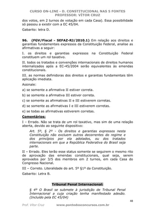 CURSO ON-LINE - D. CONSTITUCIONAL NAS 5 FONTES
PROFESSOR: VÍTOR CRUZ
48
Prof. Vítor Cruz www.pontodosconcursos.com.br
dos votos, em 2 turnos de votação em cada Casa). Essa possibilidade
só passou a existir com a EC 45/04.
Gabarito: letra D.
96. (FGV/Fiscal - SEFAZ-RJ/2010.1) Em relação aos direitos e
garantias fundamentais expressos da Constituição Federal, analise as
afirmativas a seguir:
I. os direitos e garantias expressos na Constituição Federal
constituem um rol taxativo.
II. todos os tratados e convenções internacionais de direitos humanos
internalizados após a EC-45/2004 serão equivalentes às emendas
constitucionais.
III. as normas definidoras dos direitos e garantias fundamentais têm
aplicação imediata.
Assinale:
a) se somente a afirmativa II estiver correta.
b) se somente a afirmativa III estiver correta.
c) se somente as afirmativas II e III estiverem corretas.
d) se somente as afirmativas I e III estiverem corretas.
e) se todas as afirmativas estiverem corretas.
Comentários:
I – Errado. Não se trata de um rol taxativo, mas sim de uma relação
aberta, devido ao seguinte dispositivo:
Art. 5º, § 2º - Os direitos e garantias expressos nesta
Constituição não excluem outros decorrentes do regime e
dos princípios por ela adotados, ou dos tratados
internacionais em que a República Federativa do Brasil seja
parte.
II – Errado. Eles terão esse status somente se seguirem o mesmo rito
de aprovação das emendas constitucionais, qual seja, serem
aprovados por 3/5 dos membros em 2 turnos, em cada Casa do
Congresso Nacional.
III – Correto. Literalidade do art. 5º §1º da Constituição.
Gabarito: Letra B.
Tribunal Penal Internacional:
§ 4º O Brasil se submete à jurisdição de Tribunal Penal
Internacional a cuja criação tenha manifestado adesão.
(Incluído pela EC 45/04)
 