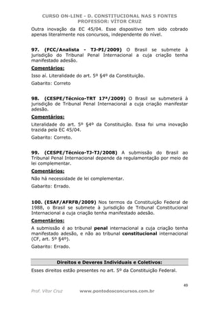 CURSO ON-LINE - D. CONSTITUCIONAL NAS 5 FONTES
PROFESSOR: VÍTOR CRUZ
49
Prof. Vítor Cruz www.pontodosconcursos.com.br
Outra inovação da EC 45/04. Esse dispositivo tem sido cobrado
apenas literalmente nos concursos, independente do nível.
97. (FCC/Analista - TJ-PI/2009) O Brasil se submete à
jurisdição do Tribunal Penal Internacional a cuja criação tenha
manifestado adesão.
Comentários:
Isso aí. Literalidade do art. 5º §4º da Constituição.
Gabarito: Correto
98. (CESPE/Técnico-TRT 17ª/2009) O Brasil se submeterá à
jurisdição de Tribunal Penal Internacional a cuja criação manifestar
adesão.
Comentários:
Literalidade do art. 5º §4º da Constituição. Essa foi uma inovação
trazida pela EC 45/04.
Gabarito: Correto.
99. (CESPE/Técnico-TJ-TJ/2008) A submissão do Brasil ao
Tribunal Penal Internacional depende da regulamentação por meio de
lei complementar.
Comentários:
Não há necessidade de lei complementar.
Gabarito: Errado.
100. (ESAF/AFRFB/2009) Nos termos da Constituição Federal de
1988, o Brasil se submete à jurisdição de Tribunal Constitucional
Internacional a cuja criação tenha manifestado adesão.
Comentários:
A submissão é ao tribunal penal internacional a cuja criação tenha
manifestado adesão, e não ao tribunal constitucional internacional
(CF, art. 5º §4º).
Gabarito: Errado.
Direitos e Deveres Individuais e Coletivos:
Esses direitos estão presentes no art. 5º da Constituição Federal.
 
