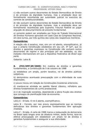 CURSO ON-LINE - D. CONSTITUCIONAL NAS 5 FONTES
PROFESSOR: VÍTOR CRUZ
5
Prof. Vítor Cruz www.pontodosconcursos.com.br
c) não excluem outros decorrentes do Estado Democrático de Direito
e do princípio da dignidade humana, mas a ampliação deve ser
formalmente reconhecida por autoridade judicial no exercício do
controle de constitucionalidade.
d) não excluem outros decorrentes do Estado Democrático de Direito
e do princípio da dignidade humana, mas a ampliação deve ser
formalmente reconhecida pelo Supremo Tribunal Federal ao julgar
arguição de descumprimento de preceito fundamental.
e) somente podem ser ampliados por força de Tratado Internacional
de Direitos Humanos aprovado em cada Casa do Congresso Nacional,
em dois turnos, por três quintos dos votos dos respectivos membros.
Comentários:
A relação não é taxativa, mas, sim um rol aberto, exemplificativo, já
que a própria Constituição estabelece em seu art. 5º §2º, que os
direitos e garantias expressos na Constituição não excluem outros
decorrentes do regime e dos princípios por ela adotados, ou dos
tratados internacionais em que a República Federativa do Brasil seja
parte.
Gabarito: Letra B.
8. (FCC/EPP-SP/2009) Em matéria de direitos e garantias
fundamentais, a Constituição de 5 de outubro de 1988
a) estabelece um amplo, porém taxativo, rol de direitos públicos
subjetivos.
b) demonstrou acentuada preocupação com a efetividade de suas
disposições.
c) pouco inovou em relação às Constituições brasileiras anteriores.
d) manteve-se atrelada ao padrão liberal clássico, refratário aos
direitos fundamentais de cunho prestacional.
e) é de inspiração socialista, dependendo a plena fruição dos direitos
que consagra da planificação total da economia.
Comentários:
Letra A - Errada. O rol é aberto, exemplificativo.
Letra B - Correto, por isso previu expressamente que as normas
definidoras dos direitos e garantias fundamentais têm aplicação
imediata.
Letra C - Errada. A carta de 1988 marca a restauração da democracia
no Brasil após longos anos de ditadura militar, desta forma, teve-se
efetiva preocupação em estabelecer um amplo rol de direitos e
garantias fundamentais e assegurar a sua efetividade.
 
