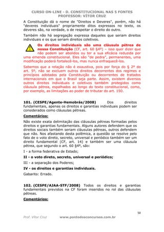 CURSO ON-LINE - D. CONSTITUCIONAL NAS 5 FONTES
PROFESSOR: VÍTOR CRUZ
50
Prof. Vítor Cruz www.pontodosconcursos.com.br
A Constituição dá o nome de "Direitos e Deveres", porém, não há
"deveres individuais" propriamente ditos expressos no texto, os
deveres são, na verdade, o de respeitar o direito do outro.
Também não há segregação expressa daqueles que seriam direitos
individuais e os que seriam direitos coletivos.
Os direitos individuais são uma cláusula pétrea de
nossa Constituição (CF, art. 60 §4º) – isso quer dizer que
não podem ser abolidos ou ter a sua eficácia reduzida por
uma emenda constitucional. Eles são “de pedra”, permanentes, uma
modificação poderá fortalecê-los, mas nunca enfraquecê-los.
Sabemos que a relação não é exaustiva, pois por força do § 2º do
art. 5º, não se excluem outros direitos decorrentes dos regimes e
princípios adotados pela Constituição ou decorrentes de tratados
internacionais em que o Brasil seja parte. Assim, existem diversos
outros direitos individuais e coletivos também protegidos como
cláusula pétrea, espalhados ao longo do texto constitucional, como,
por exemplo, as limitações ao poder de tributar do art. 150.
101. (CESPE/Agente-Hemobrás/2008) Dos direitos
fundamentais, apenas os direitos e garantias individuais podem ser
considerados como cláusulas pétreas.
Comentários:
Não existe exata delimitação das cláusulas pétreas formadas pelos
direitos e garantias fundamentais. Alguns autores defendem que os
direitos sociais também seriam cláusulas pétreas, outros defendem
que não. Nos afastando desta polêmica, a questão se resolve pelo
fato de o voto direto, secreto, universal e periódico também ser um
direito fundamental (CF, art. 14) e também ser uma cláusula
pétrea, que segundo o art. 60 §4º, são:
I - a forma federativa de Estado;
II - o voto direto, secreto, universal e periódico;
III - a separação dos Poderes;
IV - os direitos e garantias individuais.
Gabarito: Errado.
102. (CESPE/AJAA-STF/2008) Todos os direitos e garantias
fundamentais previstos na CF foram inseridos no rol das cláusulas
pétreas.
Comentários:
 