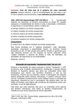 CURSO ON-LINE - D. CONSTITUCIONAL NAS 5 FONTES
PROFESSOR: VÍTOR CRUZ
52
Prof. Vítor Cruz www.pontodosconcursos.com.br
humana, mas da vida que já é própria de uma concreta
pessoa, porque nativiva, e que a inviolabilidade de que trata o art.
5º diria respeito exclusivamente a um indivíduo já personalizado6
.
103. (FCC/AJ-Arquivologia-TRT-19/2011) A Constituição
Federal, ao classificar os direitos enunciados no artigo 5º, quando
assegura a inviolabilidade do direito à vida, à dignidade, à liberdade,
à segurança e à propriedade, adota o critério do
a) perigo subjetivo do direito assegurado.
b) objeto imediato do direito assegurado.
c) alcance relativo do direito assegurado.
d) plano mediato do direito assegurado.
e) alcance subjetivo do direito assegurado.
Comentário:
O critério foi o do objeto imediato do direito assegurado.
Eles foram divididos em 5 “objetos imediatos”: vida, liberdade,
igualdade, segurança e propriedade. Assim, os diversos incisos
presentes no art. 5º são usados para definir direitos e garantias que,
não obstante tenham um fim traçado na norma, possuem como
“objeto imediato” o alcance do direito à vida, da liberdade, da
igualdade, da segurança ou da propriedade.
Gabarito: Letra B.
Extensão da expressão “residentes País” do art. 5º:
Embora a literalidade do caput expresse o termo “residente”, o STF
promoveu uma mutação constitucional, ampliando o escopo desses
direitos. O Supremo decidiu que deve ser entendido como todo
estrangeiro que estiver em território brasileiro e sob as leis
brasileiras, mesmo que em trânsito. Assim o estrangeiro em trânsito
estará amparado pelos direitos individuais, e poderá inclusive fazer
uso de “remédios constitucionais” como habeas corpus e mandado de
segurança. Ressalva-se que o estrangeiro não poderá fazer uso de
todos os direitos, pois alguns são privativos de brasileiros como, por
exemplo, o uso da ação popular.
Vale dizer que esta extensão não deve ser entendida como apenas
aos direitos individuais, mas todos os direitos fundamentais, na
medida em que forem possíveis de serem aplicados.
6
ADI 3.510, Rel. Min. Carlos Britto, julgamento em 28 e 29-5-08,
Plenário, Informativo 508
 