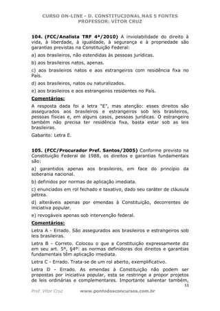 CURSO ON-LINE - D. CONSTITUCIONAL NAS 5 FONTES
PROFESSOR: VÍTOR CRUZ
53
Prof. Vítor Cruz www.pontodosconcursos.com.br
104. (FCC/Analista TRF 4ª/2010) A inviolabilidade do direito à
vida, à liberdade, à igualdade, à segurança e à propriedade são
garantias previstas na Constituição Federal:
a) aos brasileiros, não estendidas às pessoas jurídicas.
b) aos brasileiros natos, apenas.
c) aos brasileiros natos e aos estrangeiros com residência fixa no
País.
d) aos brasileiros, natos ou naturalizados.
e) aos brasileiros e aos estrangeiros residentes no País.
Comentários:
A resposta dada foi a letra “E”, mas atenção: esses direitos são
assegurados aos brasileiros e estrangeiros sob leis brasileiros,
pessoas físicas e, em alguns casos, pessoas jurídicas. O estrangeiro
também não precisa ter residência fixa, basta estar sob as leis
brasileiras.
Gabarito: Letra E.
105. (FCC/Procurador Pref. Santos/2005) Conforme previsto na
Constituição Federal de 1988, os direitos e garantias fundamentais
são:
a) garantidos apenas aos brasileiros, em face do princípio da
soberania nacional.
b) definidos por normas de aplicação imediata.
c) enunciados em rol fechado e taxativo, dado seu caráter de cláusula
pétrea.
d) alteráveis apenas por emendas à Constituição, decorrentes de
iniciativa popular.
e) revogáveis apenas sob intervenção federal.
Comentários:
Letra A - Errado. São assegurados aos brasileiros e estrangeiros sob
leis brasileiras.
Letra B - Correto. Colocou o que a Constituição expressamente diz
em seu art. 5º, §4º: as normas definidoras dos direitos e garantias
fundamentais têm aplicação imediata.
Letra C - Errado. Trata-se de um rol aberto, exemplificativo.
Letra D - Errado. As emendas à Constituição não podem ser
propostas por iniciativa popular, esta se restringe a propor projetos
de leis ordinárias e complementares. Importante salientar também,
 