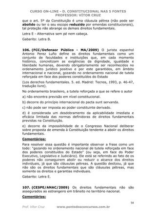 CURSO ON-LINE - D. CONSTITUCIONAL NAS 5 FONTES
PROFESSOR: VÍTOR CRUZ
54
Prof. Vítor Cruz www.pontodosconcursos.com.br
que o art. 5º da Constituição é uma cláusula pétrea (não pode ser
abolido ou ter o seu escopo reduzido por emendas constitucionais),
tal proteção não abrange os demais direitos fundamentais.
Letra E - Alternativa sem pé nem cabeça.
Gabarito: Letra B.
106. (FCC/Defensor Público - MA/2009) O jurista espanhol
Antonio Perez Luño define os direitos fundamentais como um
conjunto de faculdades e instituições que, em cada momento
histórico, concretizam as exigências da dignidade, igualdade e
liberdade humanas, devendo obrigatoriamente ser reconhecidos no
ordenamento jurídico positivo e por este garantidos, em âmbito
internacional e nacional, gozando no ordenamento nacional de tutela
reforçada em face dos poderes constituídos do Estado
(Los derechos fundamentales. 5. ed. Madrid: Tecnos, 1993, p. 46-47,
tradução livre).
No ordenamento brasileiro, a tutela reforçada a que se refere o autor
a) não encontra previsão em nível constitucional.
b) decorre do princípio internacional do pacta sunt servanda.
c) não pode ser imposta ao poder constituinte derivado.
d) é considerada um desdobramento da aplicabilidade imediata e
eficácia limitada das normas definidoras de direitos fundamentais
previstas na Constituição.
e) decorre da impossibilidade de o Congresso Nacional deliberar
sobre proposta de emenda à Constituição tendente a abolir os direitos
fundamentais.
Comentários:
Para resolver essa questão é importante observar a frase como um
todo: "gozando no ordenamento nacional de tutela reforçada em face
dos poderes constituídos do Estado" (ou seja, em face do Poder
Executivo, Legislativo e Judiciário). Ele está se referindo ao fato de os
poderes não conseguirem abolir ou reduzir o alcance dos direitos
individuais, já que são cláusulas pétreas. A questão deslizou, já que
não são os direitos fundamentais que são cláusulas pétreas, mas
somente os direitos e garantias individuais.
Gabarito: Letra E.
107. (CESPE/ANAC/2009) Os direitos fundamentais não são
assegurados ao estrangeiro em trânsito no território nacional.
Comentários:
 