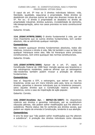 CURSO ON-LINE - D. CONSTITUCIONAL NAS 5 FONTES
PROFESSOR: VÍTOR CRUZ
57
Prof. Vítor Cruz www.pontodosconcursos.com.br
O caput do art. 5º traz os 5 direitos individuais básicos: vida,
liberdade, igualdade, segurança e propriedade. Estes direitos se
desdobram em diversos outros ao longo dos diversos incisos do art.
5º. Por ex.: O direito à propriedade se desdobra no direito de
propriedade industrial, direitos autorais, inviolabilidade de domicílio,
não-desapropriação, salvo nos casos previstos no texto constitucional
e etc.
Gabarito: Errado.
114. (ESAF/ATRFB/2009) O direito fundamental à vida, por ser
mais importante que os outros direitos fundamentais, tem caráter
absoluto, não se admitindo qualquer restrição.
Comentários:
Não existem quaisquer direitos fundamentais absolutos, todos são
relativos, inclusive o direito à vida. Não há também o que se falar em
qualquer hierarquia entre eles. Não há hierarquia entre princípios
constitucionais, nem entre quaisquer das normas constitucionais.
Gabarito: Errado.
115. (ESAF/ATRFB/2009) Apesar de o art. 5°, caput, da
Constituição Federal de 1988 fazer menção apenas aos brasileiros e
aos estrangeiros residentes, pode-se afirmar que os estrangeiros
não-residentes também podem invocar a proteção de direitos
fundamentais.
Comentários:
Isso aí. Segundo o STF, o estrangeiro, que estiver sob as leis
brasileiras, ainda que em mero trânsito pelo país, teria os mesmos
direitos, garantias e deveres individuais que os brasileiros possuem,
salvo aqueles direitos que a Constituição reserva somente a
brasileiros, como o caso da impetração de ação popular.
Gabarito: Correto.
116. (ESAF/Analista Jur. - SEFAZ-CE/2007) Os dispositivos
relativos aos direitos e garantias individuais, por se constituírem
cláusulas pétreas, não podem sofrer modificações que lhe alterem a
substância. Mesmo status não foi conferido aos direitos sociais, que
podem ser objeto de emenda à Constituição, tendente à sua abolição.
Comentários:
O erro foi dizer que "não podem sofrer modificações que lhe alterem
a substância". A proteção dos direitos individuais como cláusulas
 