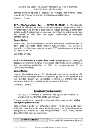 CURSO ON-LINE - D. CONSTITUCIONAL NAS 5 FONTES
PROFESSOR: VÍTOR CRUZ
58
Prof. Vítor Cruz www.pontodosconcursos.com.br
pétreas protege apenas a abolição ou redução dos direitos. Nada
impede porém que eles sejam ampliados ou fortalecidos.
Gabarito: Errado.
117. (ESAF/Analista Jur. - SEFAZ-CE/2007) A Constituição
Federal de 1988 garante apenas aos estrangeiros residentes no País a
inviolabilidade do direito à propriedade. Nesse sentido, a autoridade
policial poderá determinar o ingresso em imóvel de estrangeiro, que
não resida do País, sem que sejam observadas as limitações
constitucionais.
Comentários:
Está errado, pois o estrangeiro, embora não tenha residência fixa no
país, está albergado pelos direitos fundamentais. Isso devido a
mutação constitucional promovida pelo STF ampliando a abrangência
do caput do art. 5º.
Gabarito: Errado.
118. (FGV/Analista - SAD - PE/2009 - Adaptada) A Constituição
assegura os mesmos direitos e garantias individuais aos brasileiros e
aos estrangeiros residentes no País, nos termos do art. 5º da
Constituição Federal.
Comentários:
Isso aí. Literalidade do art. 5º. Lembrando que os estrangeiros não
precisam ser necessariamente residentes, já que o STF entende que
tais direitos devem se estendidos a todos os estrangeiros que
estiverem sob as leis brasileiras, ainda que em trânsito.
Gabarito: Correto.
Igualdade (ou Isonomia):
Art. 5º, I - homens e mulheres são iguais em direitos e
obrigações, nos termos desta Constituição;
O caput também faz menção a este princípio, quando diz: todos
são iguais perante a lei.
Este princípio pode ser entendido como: “a lei não pode fazer
distinção, deve tratar de forma igual os iguais e de forma desigual os
desiguais na medida de suas desigualdades”. Desta forma, temos
dois diferentes tipos de isonomia:
Isonomia formal Todos poderão igualmente buscar
 