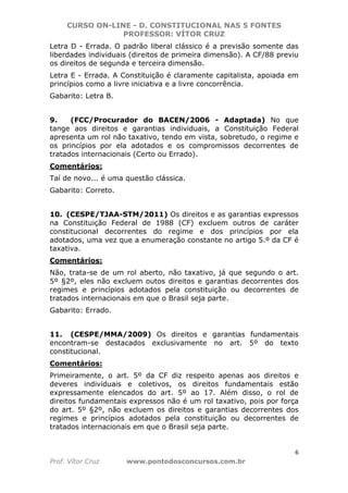 CURSO ON-LINE - D. CONSTITUCIONAL NAS 5 FONTES
PROFESSOR: VÍTOR CRUZ
6
Prof. Vítor Cruz www.pontodosconcursos.com.br
Letra D - Errada. O padrão liberal clássico é a previsão somente das
liberdades individuais (direitos de primeira dimensão). A CF/88 previu
os direitos de segunda e terceira dimensão.
Letra E - Errada. A Constituição é claramente capitalista, apoiada em
princípios como a livre iniciativa e a livre concorrência.
Gabarito: Letra B.
9. (FCC/Procurador do BACEN/2006 - Adaptada) No que
tange aos direitos e garantias individuais, a Constituição Federal
apresenta um rol não taxativo, tendo em vista, sobretudo, o regime e
os princípios por ela adotados e os compromissos decorrentes de
tratados internacionais (Certo ou Errado).
Comentários:
Taí de novo... é uma questão clássica.
Gabarito: Correto.
10. (CESPE/TJAA-STM/2011) Os direitos e as garantias expressos
na Constituição Federal de 1988 (CF) excluem outros de caráter
constitucional decorrentes do regime e dos princípios por ela
adotados, uma vez que a enumeração constante no artigo 5.º da CF é
taxativa.
Comentários:
Não, trata-se de um rol aberto, não taxativo, já que segundo o art.
5º §2º, eles não excluem outos direitos e garantias decorrentes dos
regimes e princípios adotados pela constituição ou decorrentes de
tratados internacionais em que o Brasil seja parte.
Gabarito: Errado.
11. (CESPE/MMA/2009) Os direitos e garantias fundamentais
encontram-se destacados exclusivamente no art. 5º do texto
constitucional.
Comentários:
Primeiramente, o art. 5º da CF diz respeito apenas aos direitos e
deveres individuais e coletivos, os direitos fundamentais estão
expressamente elencados do art. 5º ao 17. Além disso, o rol de
direitos fundamentais expressos não é um rol taxativo, pois por força
do art. 5º §2º, não excluem os direitos e garantias decorrentes dos
regimes e princípios adotados pela constituição ou decorrentes de
tratados internacionais em que o Brasil seja parte.
 