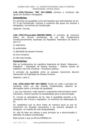 CURSO ON-LINE - D. CONSTITUCIONAL NAS 5 FONTES
PROFESSOR: VÍTOR CRUZ
60
Prof. Vítor Cruz www.pontodosconcursos.com.br
119. (FCC/Técnico- TRT 16ª/2009) Homens e mulheres são
iguais em direitos e obrigações.
Comentários:
É o princípio da igualdade (uma das facetas) que está disposto no art.
5º, II da Constituição: homens e mulheres são iguais em direitos e
obrigações, nos termos da Constituição.
Gabarito: Correto.
120. (FCC/Procurador-BACEN/2006) O princípio da isonomia
deflui, em termos conceituais, de um dos fundamentos
constitucionalmente expressos da República Federativa do Brasil e
que é a:
a) soberania.
b) publicidade.
c) dignidade da pessoa humana.
d) livre iniciativa.
e) não-intervenção.
Comentários:
São os fundamentos da república federativa do Brasil: Soberania -
Cidadania - Dignidade da Pessoa Humana - Valores sociais do
trabalho e da livre Iniciativa - Pluralismo político.
O princípio da igualdade entre as pessoas (isonomia) decorre
claramente da Dignidade da Pessoa Humana.
Gabarito: Letra C.
121. (FCC/AJAJ-TRT 23ª/2005) Tendo em vista o princípio da
isonomia como um dos direitos fundamentais, observe as
afirmações sobre o princípio da igualdade:
I. por sua natureza, veda sempre o tratamento discriminativo entre
indivíduos, mesmo quando há razoabilidade para a discriminação.
II. vincula os aplicadores da lei, face à igualdade perante a lei,
entretanto não vincula o legislador, no momento de elaboração da
lei.
III. estabelece que se deve tratar de maneira igual os que se
encontram em situação equivalente e de maneira desigual os
desiguais, na medida de suas desigualdades.
IV. não há falar em ofensa a esse princípio se a discriminação é
admitida na própria Constituição.
Está correto o que se afirma APENAS em
 