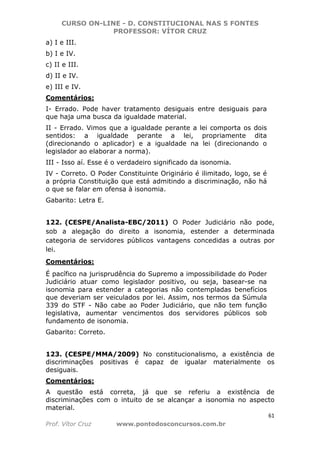 CURSO ON-LINE - D. CONSTITUCIONAL NAS 5 FONTES
PROFESSOR: VÍTOR CRUZ
61
Prof. Vítor Cruz www.pontodosconcursos.com.br
a) I e III.
b) I e IV.
c) II e III.
d) II e IV.
e) III e IV.
Comentários:
I- Errado. Pode haver tratamento desiguais entre desiguais para
que haja uma busca da igualdade material.
II - Errado. Vimos que a igualdade perante a lei comporta os dois
sentidos: a igualdade perante a lei, propriamente dita
(direcionando o aplicador) e a igualdade na lei (direcionando o
legislador ao elaborar a norma).
III - Isso aí. Esse é o verdadeiro significado da isonomia.
IV - Correto. O Poder Constituinte Originário é ilimitado, logo, se é
a própria Constituição que está admitindo a discriminação, não há
o que se falar em ofensa à isonomia.
Gabarito: Letra E.
122. (CESPE/Analista-EBC/2011) O Poder Judiciário não pode,
sob a alegação do direito a isonomia, estender a determinada
categoria de servidores públicos vantagens concedidas a outras por
lei.
Comentários:
É pacífico na jurisprudência do Supremo a impossibilidade do Poder
Judiciário atuar como legislador positivo, ou seja, basear-se na
isonomia para estender a categorias não contempladas benefícios
que deveriam ser veiculados por lei. Assim, nos termos da Súmula
339 do STF - Não cabe ao Poder Judiciário, que não tem função
legislativa, aumentar vencimentos dos servidores públicos sob
fundamento de isonomia.
Gabarito: Correto.
123. (CESPE/MMA/2009) No constitucionalismo, a existência de
discriminações positivas é capaz de igualar materialmente os
desiguais.
Comentários:
A questão está correta, já que se referiu a existência de
discriminações com o intuito de se alcançar a isonomia no aspecto
material.
 
