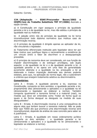 CURSO ON-LINE - D. CONSTITUCIONAL NAS 5 FONTES
PROFESSOR: VÍTOR CRUZ
62
Prof. Vítor Cruz www.pontodosconcursos.com.br
Gabarito: Correto.
124. (Adaptação - ESAF/Procurador Bacen/2002 e
CESPE/Juiz do Trabalho Substituto TRT 5ª/2006) Assinale a
opção correta.
a) A Constituição em vigor assegura o princípio da igualdade
perante a lei e o da igualdade na lei, mas não adotou o princípio da
igualdade real ou material.
b) A adoção entre nós do princípio da igualdade na lei torna
inconstitucional todo diploma normativo que institua caso de
discriminação reversa.
c) O princípio da igualdade é dirigido apenas ao aplicador da lei,
não vinculando o legislador.
d) Tratamento diferenciado instituído pelo legislador deve ter por
base motivo que justifique lógica e racionalmente a existência de
um vínculo entre o fator de discrímen e a desequiparação
procedida.
e) O princípio da isonomia deve ser considerado, em sua função de
impedir discriminações e de extinguir privilégios, sob duplo
aspecto: o da igualdade na lei e o da igualdade perante a lei. A
igualdade perante a lei opera em uma fase de generalidade
puramente abstrata e a igualdade na lei, pressupõe a lei já
elaborada e traduz imposição destinada aos demais poderes
estatais, para que, na aplicação da norma legal, não a subordinem
a critérios que ensejem tratamento seletivo ou discriminatório.
Comentários:
Letra A - Errado. A igualdade perante a lei, expressa na
Constituição, comporta os dois sentidos: a igualdade perante a lei,
propriamente dita (direcionando o aplicador) e a igualdade na lei
(direcionando o legislador ao elaborar a norma). Também
comporta igualmente a isonomia formal e a material (real), na
medida que deve ser entendida como "tratar de forma igual os
iguais e de forma desigual os desiguais na medida de suas
desigualdades".
Letra B - Errada. A discriminação reversa é uma consequência de
alguns atos que tentam buscar a isonomia material. Não se pode
falar que TODO ato que promova uma discriminação reversa será
inconstitucional, depende da análise do caso concreto para saber se
é justificável.
Letra C - Errada. A igualdade em nosso ordenamento jurídico
comporta os dois sentidos: : a igualdade perante a lei
(direcionando o aplicador) e a igualdade na lei (direcionando o
legislador ao elaborar a norma).
 