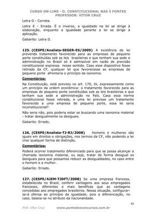 CURSO ON-LINE - D. CONSTITUCIONAL NAS 5 FONTES
PROFESSOR: VÍTOR CRUZ
63
Prof. Vítor Cruz www.pontodosconcursos.com.br
Letra D - Correta.
Letra E - Errada. É o inverso, a igualdade na lei se dirige à
elaboração, enquanto a igualdade perante a lei se dirige à
aplicação.
Gabarito: Letra D.
125. (CESPE/Analista-SEGER-ES/2009) A existência de lei
prevendo tratamento favorecido para as empresas de pequeno
porte constituídas sob as leis brasileiras e que tenham sua sede e
administração no Brasil só é admissível em razão de previsão
constitucional expressa nesse sentido. Caso esse dispositivo fosse
retirado da CF, qualquer lei que favorecesse as empresas de
pequeno porte afrontaria o princípio da isonomia.
Comentários:
Na Constituição, está previsto no art. 170, IX, expressamente como
um princípio da ordem econômica: o tratamento favorecido para as
empresas de pequeno porte constituídas sob as leis brasileiras e que
tenham sua sede e administração no País. Caso essa norma
constitucional fosse retirada, e uma lei previsse um tratamento
favorecido a uma empresa de pequeno porte, essa lei seria
inconstitucional?
Não seria não, pois poderia estar se buscando uma isonomia material
- tratar desigualmente os desiguais.
Gabarito: Errado.
126. (CESPE/Analista-TJ-RJ/2008) Homens e mulheres são
iguais em direitos e obrigações, nos termos da CF, não podendo a lei
criar qualquer forma de distinção.
Comentários:
Poderá ocorrer tratamento diferenciado para que se possa alcançar a
chamada isonomia material, ou seja, tratar de forma desigual os
desiguais para que possamos reduzir as desigualdades, no caso entre
o homem e a mulher.
Gabarito: Errado.
127. (CESPE/AJEM-TJDFT/2008) Se uma empresa francesa,
estabelecida no Brasil, conferir vantagens aos seus empregados
franceses, diferentes e mais benéficas que as vantagens
concedidas aos empregados brasileiros. Nessa situação, configurar-
se-á ofensa ao princípio da igualdade, pois a diferenciação, no
caso, baseia-se no atributo da nacionalidade.
 