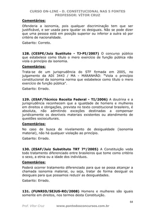 CURSO ON-LINE - D. CONSTITUCIONAL NAS 5 FONTES
PROFESSOR: VÍTOR CRUZ
64
Prof. Vítor Cruz www.pontodosconcursos.com.br
Comentários:
Ofenderia a isonomia, pois qualquer discriminação tem que ser
justificável, e ser usada para igualar os desiguais. Não se pode dizer
que uma pessoa está em posição superior ou inferior a outra só por
critério de nacionalidade.
Gabarito: Correto.
128. (CESPE/Juiz Sustituto - TJ-PI/2007) O concurso público
que estabelece como título o mero exercício de função pública não
viola o princípio da isonomia.
Comentários:
Trata-se de um jurisprudência do STF firmada em 2005, no
julgamento da ADI 3443 / MA - MARANHÃO: "Viola o princípio
constitucional da isonomia norma que estabelece como título o mero
exercício de função pública".
Gabarito: Errado.
129. (ESAF/Técnico Receita Federal - TI/2006) A doutrina e a
jurisprudência reconhecem que a igualdade de homens e mulheres
em direitos e obrigações, prevista no texto constitucional brasileiro, é
absoluta, não admitindo exceções destinadas a compensar
juridicamente os desníveis materiais existentes ou atendimento de
questões socioculturais.
Comentários:
No caso de busca de nivelamento de desigualdade (isonomia
material), não há qualquer violação ao princípio.
Gabarito: Errado.
130. (ESAF/Juiz Substituto TRT 7º/2005) A Constituição veda
todo tratamento diferenciado entre brasileiros que tome como critério
o sexo, a etnia ou a idade dos indivíduos.
Comentários:
Poderá ocorrer tratamento diferenciado para que se possa alcançar a
chamada isonomia material, ou seja, tratar de forma desigual os
desiguais para que possamos reduzir as desigualdades.
Gabarito: Errado.
131. (FUNRIO/SEJUS-RO/2008) Homens e mulheres são iguais
somente em direitos, nos termos desta Constituição.
 