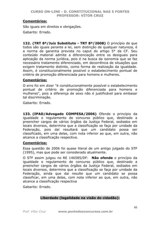 CURSO ON-LINE - D. CONSTITUCIONAL NAS 5 FONTES
PROFESSOR: VÍTOR CRUZ
65
Prof. Vítor Cruz www.pontodosconcursos.com.br
Comentários:
São iguais em direitos e obrigações.
Gabarito: Errado.
132. (TRT 8ª/Juiz Substituto - TRT 8ª/2008) O princípio de que
todos são iguais perante a lei, sem distinção de qualquer natureza, é
a norma de garantia prevista no caput do artigo 5° da CF. Seu
conteúdo material admite a diferenciação entre os desiguais para
aplicação da norma jurídica, pois é na busca da isonomia que se faz
necessário tratamento diferenciado, em decorrência de situações que
exigem tratamento distinto, como forma de realização da igualdade.
Assim, é constitucionalmente possível o estabelecimento pontual de
critério de promoção diferenciada para homens e mulheres.
Comentários:
O erro foi em dizer "é constitucionalmente possível o estabelecimento
pontual de critério de promoção diferenciada para homens e
mulheres", pois a diferença de sexo não é justificável para embasar
tal discriminação.
Gabarito: Errado.
133. (IPAD/Advogado COMPESA/2006) Ofende o princípio da
igualdade o regulamento de concurso público que, destinado a
preencher cargos de vários órgãos da Justiça Federal, sediados em
locais diversos, determina que a classificação se faça por unidade da
Federação, pois daí resultará que um candidato possa ser
classificado, em uma delas, com nota inferior ao que, em outra, não
alcance a classificação respectiva.
Comentários:
Essa questão de 2006 foi quase literal de um antigo julgado do STF
(1995), mas que pode ser considerado atualmente.
O STF assim julgou no RE 146585/DF: Não ofende o princípio da
igualdade o regulamento de concurso público que, destinado a
preencher cargos de vários órgãos da Justiça Federal, sediados em
locais diversos, determina que a classificação se faça por unidade da
Federação, ainda que dai resulte que um candidato se possa
classificar, em uma delas, com nota inferior ao que, em outra, não
alcance a classificação respectiva
Gabarito: Errado.
Liberdade (legalidade na visão do cidadão):
 