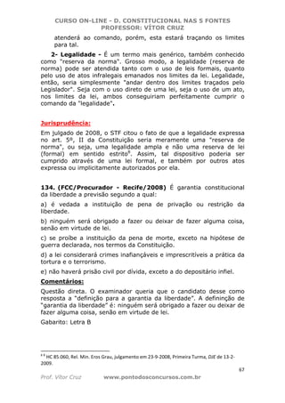 CURSO ON-LINE - D. CONSTITUCIONAL NAS 5 FONTES
PROFESSOR: VÍTOR CRUZ
67
Prof. Vítor Cruz www.pontodosconcursos.com.br
atenderá ao comando, porém, esta estará traçando os limites
para tal.
2- Legalidade - É um termo mais genérico, também conhecido
como "reserva da norma". Grosso modo, a legalidade (reserva de
norma) pode ser atendida tanto com o uso de leis formais, quanto
pelo uso de atos infralegais emanados nos limites da lei. Legalidade,
então, seria simplesmente "andar dentro dos limites traçados pelo
Legislador". Seja com o uso direto de uma lei, seja o uso de um ato,
nos limites da lei, ambos conseguiriam perfeitamente cumprir o
comando da "legalidade".
Jurisprudência:
Em julgado de 2008, o STF citou o fato de que a legalidade expressa
no art. 5º, II da Constituição seria meramente uma "reserva de
norma", ou seja, uma legalidade ampla e não uma reserva de lei
(formal) em sentido estrito8
. Assim, tal dispositivo poderia ser
cumprido através de uma lei formal, e também por outros atos
expressa ou implicitamente autorizados por ela.
134. (FCC/Procurador - Recife/2008) É garantia constitucional
da liberdade a previsão segundo a qual:
a) é vedada a instituição de pena de privação ou restrição da
liberdade.
b) ninguém será obrigado a fazer ou deixar de fazer alguma coisa,
senão em virtude de lei.
c) se proíbe a instituição da pena de morte, exceto na hipótese de
guerra declarada, nos termos da Constituição.
d) a lei considerará crimes inafiançáveis e imprescritíveis a prática da
tortura e o terrorismo.
e) não haverá prisão civil por dívida, exceto a do depositário infiel.
Comentários:
Questão direta. O examinador queria que o candidato desse como
resposta a “definição para a garantia da liberdade”. A defininção de
“garantia da liberdade” é: ninguém será obrigado a fazer ou deixar de
fazer alguma coisa, senão em virtude de lei.
Gabarito: Letra B
8 8
HC 85.060, Rel. Min. Eros Grau, julgamento em 23-9-2008, Primeira Turma, DJE de 13-2-
2009.
 