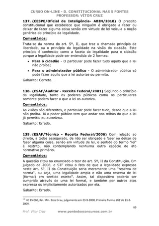 CURSO ON-LINE - D. CONSTITUCIONAL NAS 5 FONTES
PROFESSOR: VÍTOR CRUZ
69
Prof. Vítor Cruz www.pontodosconcursos.com.br
137. (CESPE/Oficial de Inteligência- ABIN/2010) O preceito
constitucional que estabelece que ninguém é obrigado a fazer ou
deixar de fazer alguma coisa senão em virtude de lei veicula a noção
genérica do princípio da legalidade.
Comentários:
Trata-se da norma do art. 5º, II, que traz o chamado princípio da
liberdade, ou o princípio da legalidade na visão do cidadão. Este
princípio é conhecido como a faceta da legalidade para o cidadão
porque a legalidade pode ser entendida de 2 formas:
• Para o cidadão - O particular pode fazer tudo aquilo que a lei
não proíba;
• Para o administrador público - O administrador público só
pode fazer aquilo que a lei autorize ou permita.
Gabarito: Correto.
138. (ESAF/Auditor - Receita Federal/2001) Segundo o princípio
da legalidade, tanto os poderes públicos como os particulares
somente podem fazer o que a lei os autoriza.
Comentários:
As visões são diferentes, o particular pode fazer tudo, desde que a lei
não proíba. Já o poder público tem que andar nos trilhos do que a lei
já permitiu ou autorizou.
Gabarito: Errado.
139. (ESAF/Técnico - Receita Federal/2006) Com relação ao
direito, a todos assegurado, de não ser obrigado a fazer ou deixar de
fazer alguma coisa, senão em virtude de lei, o sentido do termo "lei"
é restrito, não contemplando nenhuma outra espécie de ato
normativo primário.
Comentários:
A questão citou no enunciado o teor do art. 5º, II da Constituição. Em
julgado de 2008, o STF citou o fato de que a legalidade expressa
neste art. 5º, II da Constituição seria meramente uma "reserva de
norma", ou seja, uma legalidade ampla e não uma reserva de lei
(formal) em sentido estrito9
. Assim, tal dispositivo poderia ser
cumprido através de uma lei formal, e também por outros atos
expressa ou implicitamente autorizados por ela.
Gabarito: Errado.
9 9
HC 85.060, Rel. Min. Eros Grau, julgamento em 23-9-2008, Primeira Turma, DJE de 13-2-
2009.
 