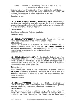 CURSO ON-LINE - D. CONSTITUCIONAL NAS 5 FONTES
PROFESSOR: VÍTOR CRUZ
7
Prof. Vítor Cruz www.pontodosconcursos.com.br
Existem, inclusive, diversos outros direitos e garantias individuais que
estão espalhados ao longo do texto constitucional, como, por
exemplo, as limitações ao poder de tributar do art. 150.
Gabarito: Errado.
12. (CESPE/Auditor Interno - AUGE-MG/2009) Nosso sistema
constitucional estabelece um rol exaustivo de direitos e garantias
fundamentais, razão pela qual eles não podem ser ampliados além
daqueles constantes do art. 5.º da CF.
Comentários:
O rol é exemplificativo. Pode ser ampliado.
Gabarito: Errado.
13. (ESAF/ATRFB/2009) A Constituição Federal de 1988 não
previu os direitos sociais como direitos fundamentais.
Comentários:
Temos na Constituição 5 espécies de direitos fundamentais: 1-
Direitos e deveres individuais e coletivos; 2- Direitos Sociais; 3-
Direitos da Nacionalidade; 4- Direitos Políticos; e 5- Direitos relativos
à existência e funcionamento dos partidos políticos.
Gabarito: Errado.
14. (ESAF/SEFAZ-CE/2007) A Constituição Federal de 1988
estabeleceu cinco espécies de direitos e garantias fundamentais:
direitos e garantias individuais e coletivos; direitos sociais; direitos de
nacionalidade; direitos políticos; e direitos relativos à existência e
funcionamento dos partidos políticos.
Comentários:
A única observação é que a ESAF "escorregou" e colocou direitos e
garantias individuais e coletivos, quando o certo seria direitos e
deveres individuais e coletivos, o que não seria suficiente para
anular a questão.
Gabarito: Correto.
15. (ESAF/AFPS/2002) Todos os direitos previstos na
Constituição, por causa da hierarquia dela no ordenamento jurídico,
recebem o nome e o tratamento de direitos fundamentais.
Comentários:
Não são todos os direitos constitucionais que são fundamentais. Os
direitos fundamentais são os direitos essênciais à condição humana
positivados em uma Constituição. Na Constituição de 1988 temos
 