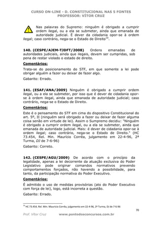 CURSO ON-LINE - D. CONSTITUCIONAL NAS 5 FONTES
PROFESSOR: VÍTOR CRUZ
70
Prof. Vítor Cruz www.pontodosconcursos.com.br
Nas palavras do Supremo: ninguém é obrigado a cumprir
ordem ilegal, ou a ela se submeter, ainda que emanada de
autoridade judicial. É dever da cidadania opor-se à ordem
ilegal; caso contrário, nega-se o Estado de Direito10
.
140. (CESPE/AJEM-TJDFT/2008) Ordens emanadas de
autoridades judiciais, ainda que ilegais, devem ser cumpridas, sob
pena de restar violado o estado de direito.
Comentários:
Trata-se do posicionamento do STF, em que somente a lei pode
obrigar alguém a fazer ou deixar de fazer algo.
Gabarito: Errado.
141. (ESAF/ANA/2009) Ninguém é obrigado a cumprir ordem
ilegal, ou a ela se submeter, por isso que é dever de cidadania opor-
se à ordem ilegal, ainda que emanada de autoridade judicial; caso
contrário, nega-se o Estado de Direito.
Comentários:
Este é o pensamento do STF em cima do dispositivo Constitucional do
art. 5º, II (ninguém será obrigado a fazer ou deixar de fazer alguma
coisa senão em virtude de lei). Assim o Sumpremo decidiu: "Ninguém
é obrigado a cumprir ordem ilegal, ou a ela se submeter, ainda que
emanada de autoridade judicial. Mais: é dever de cidadania opor-se à
ordem ilegal; caso contrário, nega-se o Estado de Direito." (HC
73.454, Rel. Min. Maurício Corrêa, julgamento em 22-4-96, 2ª
Turma, DJ de 7-6-96)
Gabarito: Correto.
142. (CESPE/AGU/2009) De acordo com o princípio da
legalidade, apenas a lei decorrente da atuação exclusiva do Poder
Legislativo pode originar comandos normativos prevendo
comportamentos forçados, não havendo a possibilidade, para
tanto, da participação normativa do Poder Executivo.
Comentários:
É admitido o uso de medidas provisórias (ato do Poder Executivo
com força de lei), logo, está incorreta a questão.
Gabarito: Errado.
10
HC 73.454, Rel. Min. Maurício Corrêa, julgamento em 22-4-96, 2ª Turma, DJ de 7-6-96
 