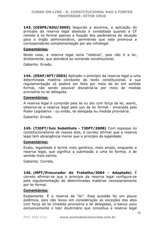 CURSO ON-LINE - D. CONSTITUCIONAL NAS 5 FONTES
PROFESSOR: VÍTOR CRUZ
71
Prof. Vítor Cruz www.pontodosconcursos.com.br
143. (CESPE/AGU/2009) Segundo a doutrina, a aplicação do
princípio da reserva legal absoluta é constatada quando a CF
remete à lei formal apenas a fixação dos parâmetros de atuação
para o órgão administrativo, permitindo que este promova a
correspondente complementação por ato infralegal.
Comentários:
Neste caso, a reserva legal seria "relativa", pois não é a lei,
diretamente, que atenderá ao comando constitucional.
Gabarito: Errado.
144. (ESAF/AFT/2003) Aplicado o princípio da reserva legal a uma
determinada matéria constante do texto constitucional, a sua
regulamentação só poderá ser feita por meio de lei em sentido
formal, não sendo possível discipliná-la por meio de medida
provisória ou lei delegada.
Comentários:
A reserva legal é cumprida pela lei ou ato com força de lei, assim,
observa-se a reserva legal pelo uso de lei formal - emanada pelo
Poder Legislativo - ou então, lei delegada ou medida provisória.
Gabarito: Errado.
145. (TJDFT/Juiz Substituto - TJDFT/2008) Com espeque no
constitucionalismo de nossos dias, é correto afirmar que a reserva
legal tem abrangência menor que o princípio da legalidade.
Comentários:
Exato, legalidade é termo mais genérico, mais amplo, enquanto a
reserva legal, que significa a submissão a uma lei formal, é de
sentido mais estrito.
Gabarito: Correto.
146. (MPT/Procurador do Trabalho/2004 - Adaptada) É
correto afirmar-se que o princípio da reserva legal configura-se
pela regulamentação de determinadas matérias necessariamente
por lei formal.
Comentários:
Exatamente. É a reserva da "lei". Essa questão foi um pouco
polêmica, pois não levou em consideração as exceções dos atos
com força de lei (medida provisória e lei delegada), a banca usou
exclusivamente o teor doutrinário que conceitua a reserva legal
 